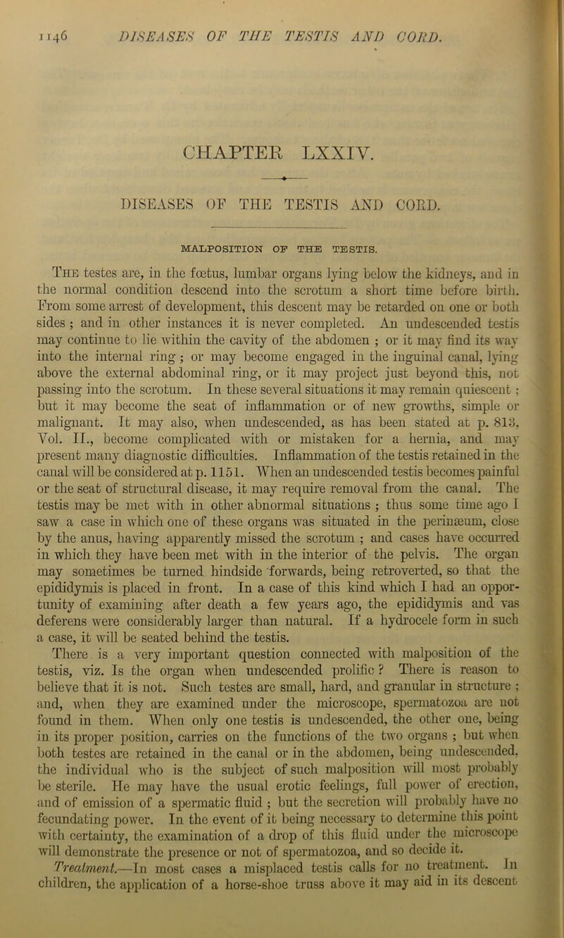 CHAPTER LXXIV. DISEASES OF THE TESTIS AND COED. MALPOSITION OF THE TESTIS. The testes are, in the foetus, lumbar organs lying below the kidneys, and in the normal condition descend into the scrotum a short time before birtli. From some arrest of development, this descent may be retarded on one or both sides ; and in other instances it is never completed. An undescended testis may continue to lie within the cavity of the abdomen ; or it may find its way into the internal ring; or may become engaged in the inguinal canal, lying above the external abdominal ring, or it may project just beyond this, not passing into the scrotum. In these several situations it may remain quiescent; but it may become the seat of inflammation or of new growths, simple or malignant. It may also, when undescended, as has been stated at p. 813, Yol, II., become complicated with or mistaken for a hernia, and may present many diagnostic difiiculties. Inflammation of the testis retained in the canal will be considered at p. 1151. When an undescended testis becomes painful or the seat of structm-al disease, it may require removal from the canal. The testis may be met Avith in other abnormal situations ; thus some time ago I saw a case in which one of these organs was situated in the periuEeum, close by the anus, ha\flng apparently missed the scrotum ; and cases have occurred in which they have been met with in the interior of the pelvis. The organ may sometimes be turned hindside forwards, being retroverted, so that the epididymis is placed in front. In a case of this kind which I had an oppor- tunity of examining after death a few years ago, the epididymis and vas deferens were considerably larger than natural. If a hydrocele form in such a case, it will be seated behind the testis. There is a very important question connected with malposition of the testis, viz. Is the organ when undescended prolific ? There is reason to believe that it is not. Such testes are small, hard, and granular in structure ; and, when they are examined under the microscope, spermatozoa are not found in them. When only one testis is undescended, the other one, being in its proper position, carries on the functions of the two organs ; but when Ijoth testes are retained in the canal or in the abdomen, being undesceiided. the individual who is the subject of such malposition will most probably be sterile. He may have the usual erotic feelings, full power of erection, and of emission of a spermatic fluid ; but the secretion will probably have no fecundating power. In the event of it being necessary to determine this point with certainty, the examination of a di’op of this fluid under the microscope will demonstrate the presence or not of spermatozoa, and so decide it. Treatment.—In most cases a misplaced testis calls for no trcatinent. in children, the application of a horse-shoe truss above it may aid in its descent