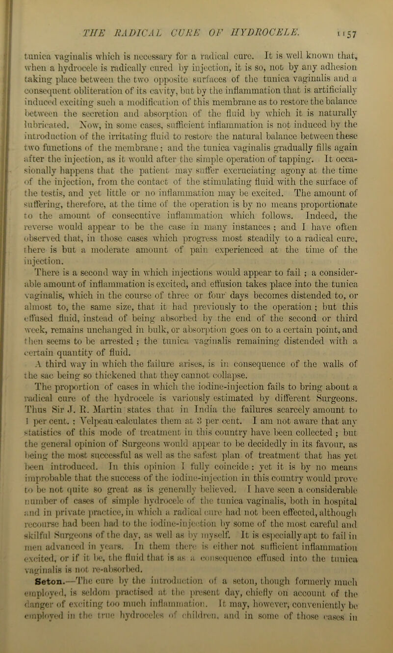 THE RADICAL CURE OF HYDROCELE. tunica vaginalis ^^’hioh is necessary for a radical cure. It is well known that, when a hydrocele is radically cured by injection, it is so, not by any adhesion taking place between the two o])posite snrlaces of the tunica vaginalis and a consequent obliteration of its cavity, but by the inflammation that is artificially induced exciting such a modification of this membrane as to restore the balance lK?tween the secretion and absorption of the fluid by which it is naturally lubricated. Xow, in some cases, sufficient inflammation is not induced by the introduction of the irritating fluid to restore the natural balance between these two functions of the membrane; and the tunica vaginalis gradually fills again after the injection, as it Avould after the simple operation of tapping. It occa- sionally happens that the patient may suffer excruciating agony at the time c>f the injection, from the contact of the stimulating fluid Avith the surface of the testis, and yet little or no inflammation may be excited. The amount of sutfering, therefore, at the time of the operation is by no means proportionate* to the amount of consecutiA’C inflammation AAffiich folloAvs. Indeed, the rcA’crse Avould appear to be the case in many instances ; and I liaA'c often observed that, in those cases which progress most steadily to a radical cure, there is but a moderate amount of pain experienced at the time of the injection. There is a second Avay in Avhich injections Avould appear to fail ; a consider- able amount of inflammation is excited, and effusion takes place into the tunica vaginalis, which in the course of three or four days becomes distended to, or almost to, the same size, that it had previously to the operation ; but this effused fluid, instead of being absorbed by the end of the second or third Aveek, remains unchanged in bulk, or absolution goes on to a certain point, and tlien seems to be aiTested; the tunica vaginalis remaining distended Avith a i-crtain quantity of fluid. A third Avay in AA’hich the failure arises, is in consequence of the Avails of the sac being so thickened that they cannot collapse. The proportion of cases in Avhich the iodine-injection fails to bring about a radical cure of the hydrocele is variously estimated by different Surgeons. Tims Sir J. R. Martin states that in India the failures scarcely amount to 1 per cent. : A^elpeau-calculates them at per cent. I am not aivare that any statistics of this mode of treatment in this country havn l)cen collected ; but the general opinion of Surgeons Avould appear to be decidedly in its favour, as being the most successful as Avell as the safest plan of treatment that has yet l)cen introduced. In this opinion I fully coincide : yet it is by no means improbable that the success of the iodine-injection in this country Avould prove to be not (piite so great as is generally believed. I haA'e seen a considerable number of cases of simple hydrocele of the tunica vaginalis, both in hospital and in priA'atc ))racticc, in AA’hich a radical eaire had not been effected, although recourse had been had to the iodine-in jec-tion by some of the most careful and skilful Surgeons of the day, as Avell as by myself. It is es])ccially apt to fail in men advanced in years. In them there is either not sufficient inflammation excited, or if it Ikj, the fluid that is as a, conse(juencc effused into the tunica va‘o’nalis is not re-al)Sorbed. Seton.—'I’he cure by the introduction ol a seton, though formerly much eiuployed, is seldom ])ractiscd at the, ]>rescnt day, chiefly on account of the danger of exciting too much inflammation. It may, hoAVCA’cr, convenicntlv be employed in the true hydroceles of children, and in some of those eases in