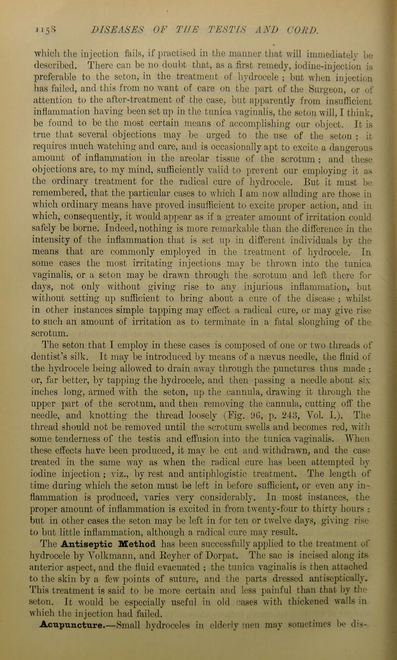 which tlie injection fails, if practised in the manner tliat will immediately be described. There can be no donbt that, as a first remedy, iodine-injection is preferable to the seton, in the treatment of hydrocele ; but when injection has failed, and this from no want of care on the part of the Surgeon, or of attention to the after-treatment of the case, but apparently fi-oin insufficient inflammation having been set up in the tunica vaginalis, the seton will, I think, be found to be the most certain means of accomplishing our object. It is true that several objections may be urged to the use of the seton ; it requires much watching and care, and is occasionally apt to excite a dangerous amount of inflammation in the areolar tissue of the scrotum ; and these objections are, to my mind, sufficiently valid to prevent our employing it as the ordinary treatment for the radical cure of hydrocele. But it must be remembered, that the particular cases to which I am now alluding are those in which ordinary means have iwoved insufficient to excite i3roper action, and in which, consequently, it would appear as if a greater amount of irritation could safely be borne. Indeed, nothing is more remarkable than the difference in the intensity of the inflammation that is set up in different individuals by the means that are commonly employed in the treatment of hydrocele.- In some cases the most irritating injections may be throvTi into the tunica vaginalis, or a seton may be drawn through the scrotum and left there for days, not only without giving rise to any injurious inflammation, but without setting up sufficient to bring about a cure of the disease ; whilst in other instances simple tapping may effect a radical cure, or may give rise to such an amount of irritation as to terminate in a fatal sloughing of the scrotum. The seton that I employ in these cases is composed of one or two threads of dentist’s silk. It may be introduced by means of a ntevus needle, the fluid of the hych'ocele being allowed to drain away through the punctures thus made ; or, far better, by tapping the hydrocele, and then - passing a needle about six inches long, armed with the seton, up the cannula, drawing it through the upper part of the scrotum, and then removing the cannula, cutting off the needle, and knotting the thread loosely (Fig. DC, p. 248, Yol. I.). The thread should not be removed until the scrotum swells and becomes red, with some tenderness of the testis and effusion into the tunica vaginalis. Ydien these effects have been produced, it may be cut and withdrawn, and the case treated in the same way as when the radical cure has been attempted by iodine injection ; viz., by rest and antiphlogistic treatment. The length of time during which the seton must be left in before sufficient, or even any in- flammation is produced, varies very considerably. In most instances, the proper amount of inflammation is excited in fi’om twenty-four to thirty hours ; but in other cases the seton may be left in for ten or twelve days, giving rise to but little inflammation, although a radical cure may result. The Antiseptic Method has been successfully applied to the treatment of hydrocele by Yolkmann, and Eeyher of Dorpat. The sac is incised along its anterior aspect, and the fluid evacuated ; the tunica vaginalis is then attaclied to the skin by a few points of suture, and the parts dressed autiseptically. fl’his treatment is said to be more certain and less painful than that by the seton. It would be especially useful in old ca.ses with thickened walls in which the injection had failed. Acupxinctnre.—Small hydroceles in elderly men may sometimes be dis-