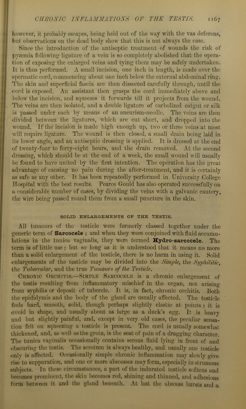 •:>i however, it probably escapes, being held out of the way with the vas deferens, .)( blit observations on the dead body show that this is not always the case. ' Since the introduction of the antiseptic treatment of wounds the risk of t pyaemia following ligature of a vein is so completely abolished that the opera- { tion of exposing the enlarged veins and tymg them may be safely undertaken, j It is thus performed. X small incision, one inch in length, is made over the {■spermatic cord, commencing about one inch below the external abdominal ring. The skin and superficial fiiscia are then dissected carefully through, until this cord is exposed. An assistant then grasps the cord immediately above and i below the incision, and squeezes it forwards till it projects from the wound, i The veins are then isolated, and a double ligature of carbolized catgut or silk i is passed under each by means of an aneurism-needle. The veins are then » divided between the ligatures, which are cut short, and dropped into the t wound. If the incision is made high enough up, two or three veins at most ' will require ligature. The wound is then closed, a small drain being laid in : its lower angle, and an antiseptic dressing is applied. It is dressed at the end of twenty-four to forty-eight hours, and the drain removed. At the second ; dressing, which should be at the end of a week, the small wound will usually ■ be found to have united by the first intention. The operation has the great advantage of causing no pain during the after-treatment, and it is certainly as safe as any other. It has been repeatedly performed in University College Hospital with the best results. Pearce Gould has also operated successfully on a considerable number of cases, by dividing the veins with a galvanic cautery, the wire being passed round them from a small puncture in the skin. SOLID ENLARGEMENTS OP THE TESTIS. All tumours of the testicle were formerly classed together under the generic term of Sarcocele ; and when they were conjoined with fluid accumu- lations in the tunica vaginalis, they were termed Hydro-sarcocele. The term is of little use ; but so long as it is understood that it means no more than a solid enlargement of the testicle, there is no harm in using it. Solid enlargements of the testicle may be di\’ided into the Simiile, the SyphilHk, the I'ul&rcular, and the true Tumours of the Testicle. Chronic Orchitis.—Simple Sarcocele is a chronic enlargement of the testis resulting from inflammatory mischief in the organ, not arising from SA^philis or deposit of tubercle. It is, in fact, chronic orchitis. Both the epididymis and the body of the gland are usually affected. The testicle feels hard, smooth, solid, though perhaps slightly elastic at points : it is ovoid in shape, and usually about as large as a duck’s egg. It is heavv and but slightly painful, and, except in very old cases, the peculiar sensa- tion felt on squeezing a testicle is present. The cord is usually somewhat thickened, and, as well as the groin, is the seat of pain of a dragging chai-actcr. The tunica vaginalis occasionally contains serous fluid lying in front of and obscuring the testis. The scrotum is always healthy, and usually one testicle only is affected. Occasionally sim])le chronic inflammation may slowly give rise to suppuration, and one or more abscesses may form, especially in strumous subjects. In thesii circumstances, a part of the indurated testicle softens and becomes prominent, the skin becomes red, shining and thinned, and adhesions form between it and the gland beneath. At last the abscess bursts and a