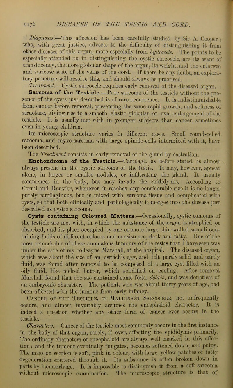 Diagnosis.—This attection has been carefully studied by Sir A. Cooper ; ■^vho, with great justice, adverts to the difficulty of distinguishing it from other diseases of this organ, more especially from hydrocele. The points to be especially attended to in distinguishing the cystic sarcocele, are its want of translncency, the more globular shape of the organ, its weight, and the enlarged and varicose state of the veins of the cord. If there be any doubt, an explora- tory puncture will resolve this, and should always be practised. Treatment.—Cystic sarcocele requires early removal of the diseased organ. Sarcoma of the Testicle.—Pure sarcoma of the testicle without the pre- sence of the cysts just described is of rare occurrence. It is indistinguishable from cancer before removal, presenting the same rapid growth, and soilness of structure, giving rise to a smooth elastic globular or oval enlargement of the testicle. It is usually met with in younger subjects than cancer, sometimes even in young children. Its microscopic structure varies in different cases. Small round-celled sarcoma, and myxo-sarcoma with large spindle-cells intermixed with it, have been described. The Treatment consists in early removal of the gland by castration. 'Enchondroma of the Testicle.—Cartilage, as before stated, is almost always present in the cystic sarcoma of the testis. It may, however, appear alone, in larger or smaller nodules, or infiltrating the gland. It usually commences in the body, but may invade the epididymis. According to Cornil and Ranvier, whenever it reaches any considerable size it is no longer 2)urely cartilaginous, but is mixed with sarcoma-tissue and complicated with cysts, so that both clinically and j)athologically it merges into the disease just described as cystic sarcoma. Cysts containing' Coloured Matters.—Occasionally, cystic tumours of the testicle are met with, in which the substance of the organ is atrophied or absorbed, and its place occupied by one or more large thin-AvaUed sacculi oon- taining fluids of different colours and consistence, dark and fatty. One of the most remarkable of these anomalous tumours of the testis that I haA'e seen was nnder the care of my colleague Marshall, at the hospital. The diseased organ, Avffiich Avas about the size of an ostrich’s egg, and felt partly solid and jAartly fluid, was found after removal to be composed of a large cyst filled Avith an oily fluid, like melted butter, which solidified on cooling. After remoA'al Marshall found that the sac contained some foetal deh'is, and was doubtless of an embryonic character. The patient, AA’ho was about thirty years of age, had been affected Avith the tumour from early infancy. Cancer of the Testicle, or Malignant Sarcocele, not unfrequently occurs, and almost invariably assumes the encejAhaloid character. It is indeed a question whether any other form of cancer ever occurs in the testicle. Characters.—Cancer of the testicle most commonly occurs in the fimt instance in the body of that organ, rarely, if e\'er, affecting the eindidymis primarily. The ordinary characters of encephaloid are alAA'ays AA'ell marked in this affec- tion ; and the tumour eventually finigatcs, oecomes softened doAvn, and ]mlpy. The mass on section is soft, pink in colour, AAdth large yellow patches of fatty degeneration scattered through it. Its substance is often broken doAvn in parts by haemorrhage. It is inq)Ossible to distinguish it from a soft sarcoma Avithout microscopic examination. The microscopic structure is that ot