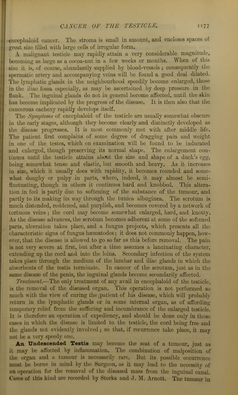 (eiicephaloid ciiiicer. The stroma is small in amount, and encloses spaces ol great size lilletl with large cells of irregular form. A malignant testicle may rapidly attain a very considerable magnitude, becoming as large as a cocoa-nut in a few weeks or months. When of this size it is, of course, abundantly sii]:)plied by blood-vessels ; consequently the spermatic artery and accompanying veins will be found a good deal dilated. The lymphatic glands in the neighbourhood speedily become enlarged, those in the iliac fossa especially, as may be ascertained by deep pressure in the flank. The inguinal glands do not in general become affected, until the skin has become iinpliciited by the progress of the disease. It is then also that the 1‘ancerous cachexy rapidly develops itself. The Fymjitomis of encephaloid of the testicle are usually somewhat obscure in the early stages, although they become clearly and distinctly developed as the disease progi-esses. It is most commonly met with after middle life. The patient first complains of some degree of draggmg pain and weight in one of the testes, which on examination will be found to be indurated and enlarged, though preserving its normal shape. The enlargement con- tinues until the testicle attains about the size and shape of a duck’s egg, being somewhat tense and elastic, but smooth and heavy. As it increases in size, which it usually does with rapidity, it becomes rounded and some- what doughy or pulpy in parts, where, indeed, it may almost bo semi- fluctuating, though in others it continues hard and knobbed. This altera- tion in feel is partly due to softening of the substance of the tumour, and partly to its making its way through the tunica albuginea. The scrotum is ranch distended, reddened, and purplish, and becomes covered by a network of tortuous veins ; the cord may Ijecome somewhat enlarged, hard, and knotty. As the disease advances, the scrotum becomes adherent at some of the softened parts, ulceration takes place, and a fungus projects, which presents all the characteristic signs of fungus haematodes; it does not commonly happen, how- ever, that the disease is allowed to go so far as this before removal. The pain is not veiy severe at first, but after a time assumes a lancinating character, extending up the cord ajid into the loins. Secondary infection of the system takes place through the medium of the lumbar and iliac glands in which the absorbents of the testis terminate. In cancer of the scrotum, just as in the .same disease of the penis, the inguinal glands become secondarily affected. Trealment.—The only treatment of any avail in encephaloid of the testicle., is the removal of the diseased organ. This operation is not performed so much with the view of curing the jpatieut of his disease, which will probably return in the lymphatic glands or in some internal organ, as of affording temporaiy relief from the sufiering and incumbrance of the enlarged testicle. 11 is therefore an operation of expediency, and should be done only in those. ca.ses in which the di.sease is limited to the testicle, the cord being free and the glands not evidently involved; so that, if recurrence take place, it may not lx; a veiy speedy one. An Undescended Testis may become the scat of a tumour, just as it may be affected by inflammation. The combination of malposition of the organ and a tumour is necessarily rare. But its possible occurrence must be borne in mind by the Surgeon, as it may lead to the necessity of an operation for the removal of the diseased mass from the inguinal canal. Cases of this kind arc recorded by Storks and .1. ^1. Arnott. The tumour in