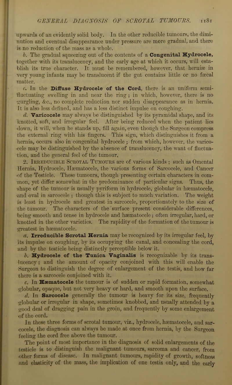 iipwarils ot‘ an evidently solid body. In the other reducible tumours, the dimi- nution and eventual disappearance under pressure are more gradual, and there is no reduction of the mass as a whole. h. The gradual squeezing out of the contents of a Congenital Hydrocele, together with its translucency, and the early age at which it occurs, will esta- blish its true character. It must be remembered, however, that hernias in very young infants may be translucent if the gut contains little or no faecal matter. c. In the Diffuse Hydrocele of the Cord, there is an uniform semi- fluctuating swelling in and near the ring ; in which, however, there is no •gurgling, &c., no complete reduction nor sudden disappearance as in hernia. It is also less defined, and has a less distinct impulse on coughing. d. Varicocele may always be distinguished by its pyramidal shape, and its knotted, soft, and in-egular feel. After being reduced when the patient lies down, it will, when he stands up, fill again, even though the Surgeon compress the external ring with his fingers. This sign, which distinguishes it from a hernia, occurs also in congenital hydrocele ; from which, however, the varico- cele may be distinguished by the absence of translucency, the want of fluctua- tion, and the general feel of the tumour. 2. Irreducible Scrotal Tumours are of various kinds ; such as Omental Hernia, Hydrocele, Hasmatocele, the various forms of Sarcocele, and Cancer •of the Testicle. These tumours, though presenting certain characters in com- mon, yet differ somewhat in the predominance of particular signs. Thus, the shape of the tumour is usually pyriform in hydrocele, globular in hoematocele, •und oval in sarcocele ; though this is subject to much variation. The weight is least in hydrocele and greatest in sarcocele, proportionately to the size of the tumour. The characters of the 'surface present considerable differences, being smooth and tense in hydrocele and haematocele; often irregular, hard, or knotted in the other varieties. The rapidity of the formation of the tumour is gi-eatest in haematocele. a. Irred-acible Scrotal Hernia may be recognized by its irregular feel, by its impulse on coughing, by its occupying the canal, and concealing the cord, iind by the testicle being distinctly perceptible below it. h. Hydrocele of the Tunica Vaginalis is recognizable by its trans- lucency ; and the amount of opacity conjoined with this will enable the Surgeon to distinguish the degi’ee of enlargement of the testis, and how far there is a sarcocele conjoined with it. c. In Haematocele the tumour is of sudden or rapid formation, somewhat globular, opaque, but not very hea\7 or hard, and smooth upon the surface. d. In Sarcocele generally the tumour is heavy for its size, fi-equently globular or irregular in shape, sometimes knobbed, and usually attended by a good deal of dragging pain in the groin, and frequently by some enlargement of the cord. In these three forms of scrotal tumour, viz., hydrocele, hmmatocele, and sar- cocele, the diagnosis can always be made at once from hernia, by the Surgeon feeling the cord free above the tumour. The point of most importance in the diagnosis of solid enlargements of the testicle is to distinguish the malignant tumours, sarcoma and cancer, from other forms of disease, in malignant tumours, rapidity of growth, softness and elasticity of the mass, the implication of one testis only, and the early