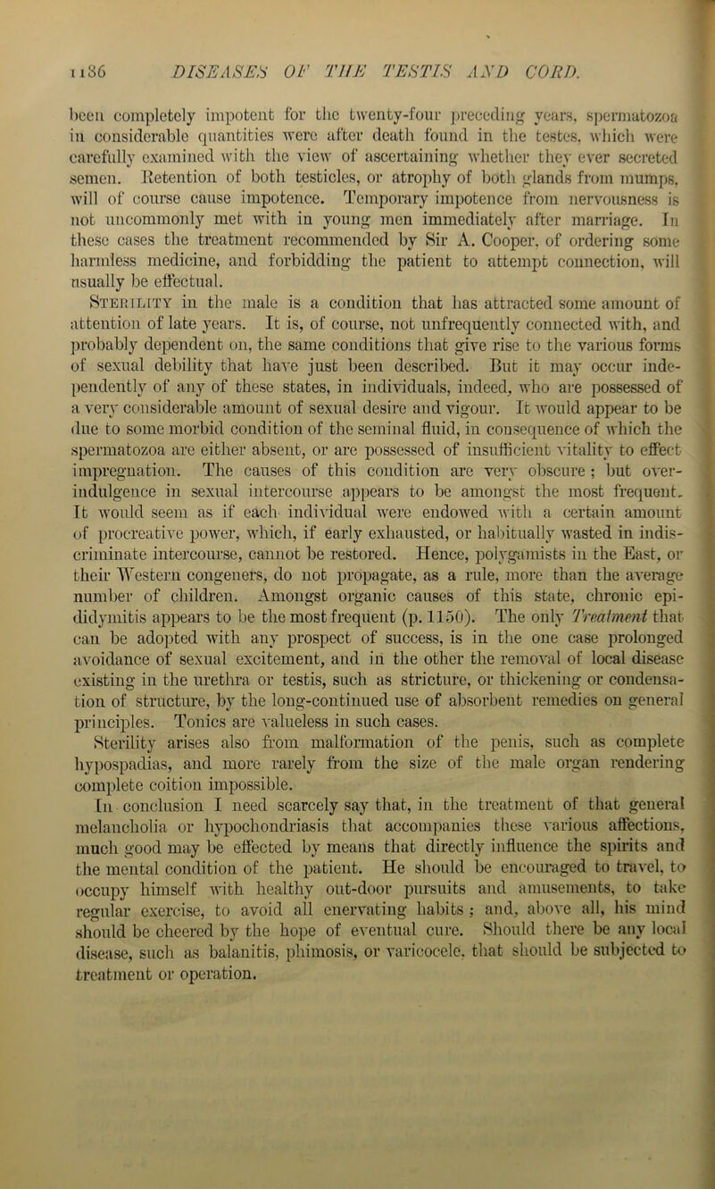 been completely impotent for the twenty-four ju-ececling years, spermatozoa in considerable quantities were after death found in the testes, ^s•hich were carefully examined Avith the view of ascertaining Avhether they ever secreted semen. Eetention of both testicles, or atrophy of both glands from mumps, will of course cause impotence. Temporary impotence from nervousness is not uncommonly met with in young men immediately after marriage. In these cases the treatment recommended by Sir A. Cooper, of ordering some harmless medicine, and forbidding the patient to attempt connection, will usually be elfectual. Sterility in the male is a condition that has attracted some amount of attention of late years. It is, of course, not unfrequently connected with, and probably dependent on, the same conditions that give rise to the various forms of sexual debility that have just been described. But it may occur inde- pendently of any of these states, in iiidhdduals, indeed, who are possessed of a very considerable amount of sexual desire and vigour. It Avould appear to be due to some morbid condition of the seminal fluid, in consequence of ivhich the spermatozoa are either absent, or are possessed of insuflicient vitality to effect impregnation. The causes of this condition are very obscure ; but over- indulgence in sexual intercourse appears to be amongst the most frequent. It would seem as if each individual were endowed Avith a certain amount (ff procreative power, AAdiich, if early exhausted, or habitually Avasted in indis- criminate intercoiu’se, cannot be restored. Hence, polygamists in the East, or their Western congeners, do not propagate, as a rule, more than the aA'erage number of children. Amongst organic causes of this state, chronic epi- didymitis appears to be the most frequent (p. 1150). The only Treaimeni that can be adopted with any prospect of success, is in the one case prolonged avoidance of sexual excitement, and ill the other the remoATil of local disease existing in the urethra or testis, such as stricture, or thickening or condensa- tion of structure, by the long-continued use of absorbent remedies on general principles. Tonics are A'ahieless in such cases. Sterility arises also from malformation of the penis, such as complete hypospadias, and more rarely ft’om the size of the male organ rendering complete coition impossible. In conclusion I need scarcely say that, in the treatment of that general melancholia or hypochondriasis that accompanies these A'arious affections, much good may be effected by means that directly influence the spirits and the mental condition of the patient. He should be encouraged to travel, to occupy himself AA'ith healthy out-door pursuits and amusements, to take regular exercise, to avoid all enervating habits ; and, above all, his mind should be cheered by the hope of eventual cure. Should there be any local disease, such as balanitis, phimosis, or varicocele, that should be subjected to treatment or operation.