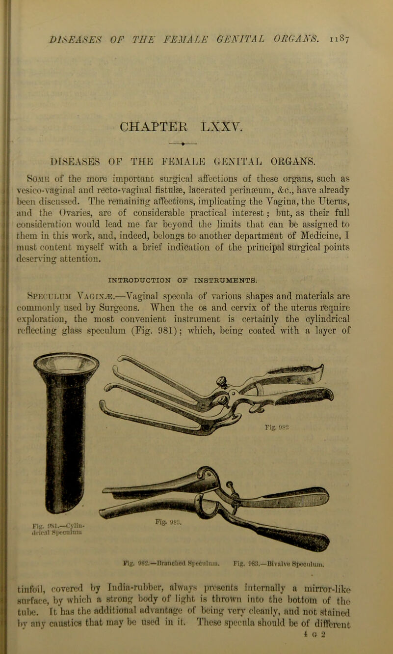 CHAPTEE LXXV. —♦— DISEASES OF THE FEMALE GENITAL ORGANS. So3iK of the more important surgical affections of these organs, such as vesico-vaginal and recto-vaginal fistulas, lacerated perinteum, &c., have already been discussed. The remaining affections, implicating the Vagina, the Uterus, and the Ovaries, are of considerable practical interest; but, as their full consideration would lead me far beyond the limits that can be assigned to them in this work, and, indeed, belongs to another department of Medicine, I must content myself with a brief indication of the principal surgical points deserving attention. INTBODUCTION OF INSTRUMENTS. Sp^:cuLu:^[ Vagin^i;.—Vaginal specula of various shapes and materials are commonly used by Surgeons. When the os and cervix of the uterus require exploration, the most convenient instrument is certainly the cylindrical reflecting glass speculum (Fig. 981); which, being coated with a layer of Fig. 982.—nranclicd H|ieciiluin. Fig. 983.—Bivalve Hpeciihiiii. tinfoil, covered by India-rubber, always iiresciits intenially a mirror-like surface, by which a strong body of light is thrown into the bottom of the tul)e. It has the additional advantage of being very cleanly, and not stained by any caustics that may be used in it. 'I’hesc specula should be of diffci-cnt 1 a 2