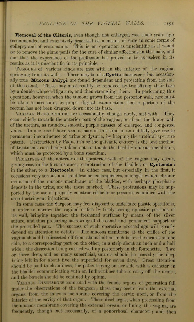 Removal of the Clitoris, even thoiigli not enlarged, Avas some years ago recommended and extensively practised as a means of cure in some forms of epilepsy and of erotomania. This is an operation as unscientific as it Avould be to remove tlie glans penis for the cure of similar aftections in the male, and one that the experience of the profession lias proved to be as useless in its results as it is unscientific in its principle. • Tumouhs of various kinds are met with in the interior of the vagina, springing from its walls. These may be of a Cystic character ; but occasion- ally trae Mucous Polypi are found dependent and projecting from the side of this canal. These may most readily be removed by transfixing their base by a double whipcord ligature, and then strangling them. In performing this ojieration, however, when the tumom* grows from the posterior wall, care must lie taken to ascertain, by proper digital examination, that a portion of the rectum has not been di’agged down into its base. Yaginal Haemorrhoids are occasionally, though rarely, met with. They occm’ chiefly towards the anterior pai’t of the vagina, or about the lower wall of the urethra, as rounded, smooth, purple masses of enlarged and congested veins. In one case I have seen a mass of this kind in an old lady give rise to permanent incontinence of urine or dysuria, by keeping the urethral aperture patent. Destruction by Paquelin’s or the galvanic cautery is the best method of treatment, care being taken not to touch the healthy mucous membrane, which must be protected by a bone speculum. Prolapsus of the anterior or the posterior wall of the vagina may occur, giving rise, in the first instance, to protrusion of the bladder, or Cystocele ; in the other, to a Rectocele. In either case, but especially in the first, it occasions veiy serious and troublesome consequences, amongst which chronic inltation of the mucous membrane of the bladder, with perhaps phosphatic deposits in the urine, are the most marked. These protrusions may be sup- jiGiied by the use of properly constructed belts or pessaries combined with the use of astringent injections. In some cases the Surgeon may feel disposed to undertake plastic operations, in order to naiTOw the vaginal orifice by freely paring opposite portions of its wall, bringing together the freshened surfaces l)y means of the silver suture, and thus procuring narrowing of the canal and permanent support to the ])rotruded part. The success of such operative jiroceedings will greatly dep3iid on attention to details. The mucous membrane at the orifice of the vagina should be dissected oft’ from about half an inch below the meatus on one side, to a corresponding part on the other, in a strip about an inch and a half wide ; the dissection l)cing carried well iq) jiosteriorly in the fourchette. Two or three deep, and as many superficial, sutures should be passed; the deej) being left in for about five, the su])ci'ficial for seven days. Great attention should be paid to cleanliness, the ])atient lying on her side with a catheter in the hla^lder communicating with an india-rubber tube to carry oft’ the urine ; and the bowels should be confined by opium. Yauiouh Discharges connected with the female organs of generation i’all under the observations of the Surgeon ; these may occur from the external organs, from the mucous membrane covering the cervix uteri, or from the interior of the cavity of that organ. These discharges, when jirocceding from the mucons membrane covering the external organ, or lining the vagina, are frequently, though not necessarily, of a gonorrhoeal character ; and then