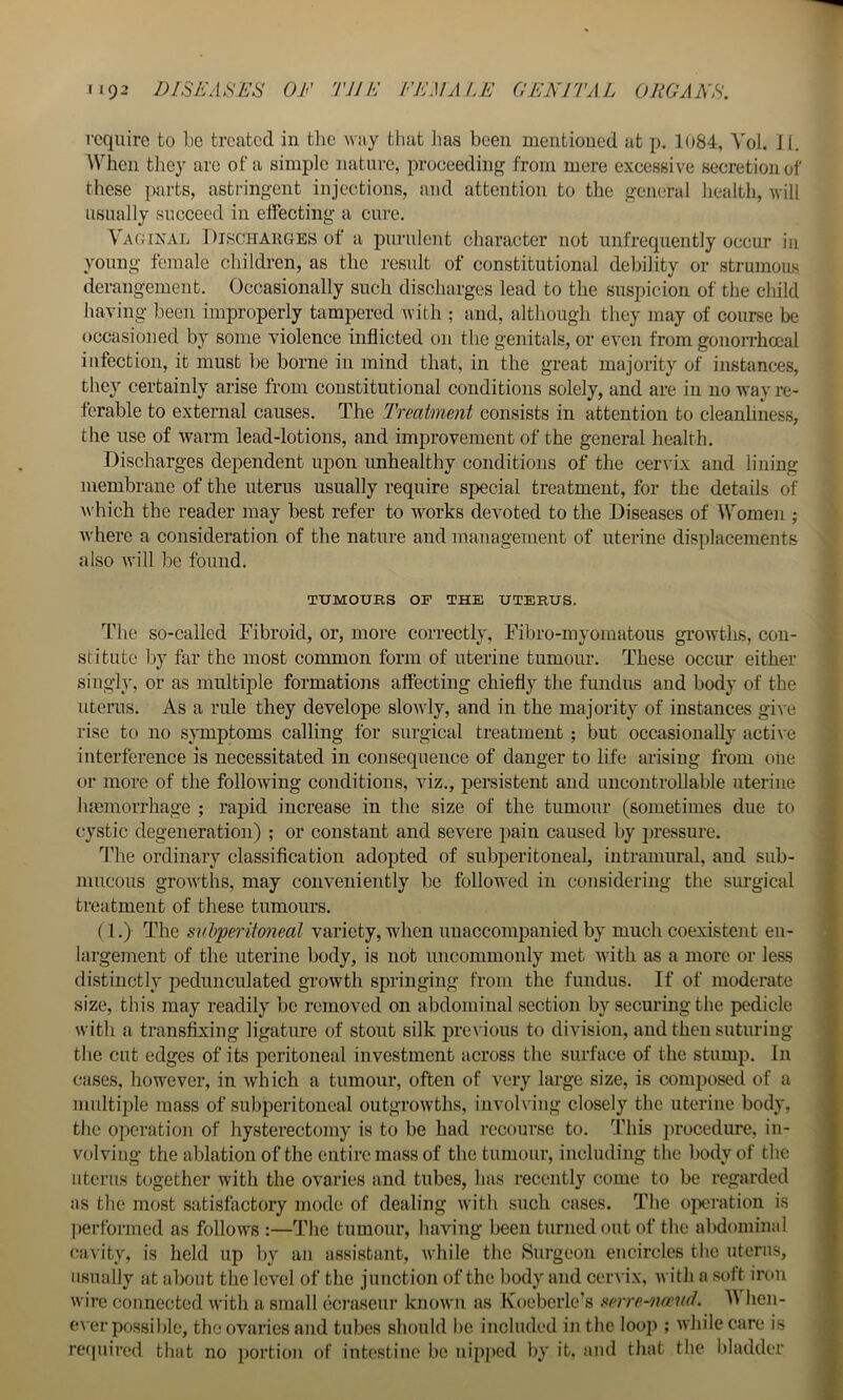 require to be treated in the way that iias been mentioned at p. 1084, Vol. J I. When they are of a simj)lc nature, proceeding from mere excessive secretion of these parts, astringent injections, and attention to the general health, will usually succeed in effecting a cure, \agixal ] )ischakges of a purulent character not unfrequently occur in young female children, as the result of constitutional debility or strumous derangement. Occasionally such discharges lead to the suspicion of the child having been improperly tampered with ; and, although they may of course be ttccasioned by some violence inflicted on the genitals, or even from gonorrhoeal infection, it must be borne in mind that, in the great majority of instances, they certainly arise from constitutional conditions solely, and are in no way re- ferable to external causes. The Treatment consists in attention to cleanliness, the use of warm lead-lotions, and improvement of the general health. Discharges dependent upon unhealthy conditions of the cervix and lining membrane of the uterus usually require special treatment, for the details of which the reader may best refer to w^orks devoted to the Diseases of Women ; Avhere a consideration of the nature and management of uterine displacements also will be found. TUMOUBS OF THE UTEBUS. The so-called Fibroid, or, more correctly, Fibro-myomatous growths, con- stitute by far the most common form of uterine tumour. These occim either singly, or as multiple formations affecting chiefly the fundus and body of the uterus. As a rule they develope slowly, and in the majority of instances give rise to no symptoms calling for surgical treatment; but occasionally active interference is necessitated in consequence of danger to life arising from oiie > or more of the following conditions, viz., persistent and uncontrollable uterine I hmmorrhage ; rapid increase in the size of the tumour (sometimes due to cystic degeneration) ; or constant and severe pain caused by pressure. |j The ordinary classification adopted of subperitoneal, intramural, and sub- > mucous growths, may conveniently be followed in considering the surgical ff treatment of these tumours. ^ (1.) The subperitoneal variety, wdien unaccompanied by much coexistent en- largement of the uterine body, is not uncommonly met with as a more or less distinctly pedunculated growth springing from the fundus. If of moderate size, this may readily be removed on abdominal section by securing the pedicle with a trans^ing ligature of stout silk previous to division, and then suturing the cut edges of its peritoneal investment across the surface of the stump. In cases, however, in which a tumour, often of very large size, is composed of a multiple mass of sul)peritoneal outgrowths, invoh'iug closely the uterine body, the operation of hysterectomy is to be had recourse to. This procedure, in- volving the ablation of the entire mass of the tumour, including the body of the uterus together wdth the ovaries and tubes, has recently come to be regarded as the most satisfactory mode of dealing with such cases. Tlie oiwration is ])erformed as follows :—The tumour, liaving been turned out of the al)dominal cavity, is held up l)y an assistant, Avhile the Surgeon encircles the uterus, usually at about the level of the junction of the body and ceiA'ix, with a soft iron wire connected with a small ccraseur known as Ivoeberle's serre-nand. hen- eA cr possible, the ovaries and tubes should be included in the loop ; while care is required that no portion of intestine be nipped by it. and that the bladder