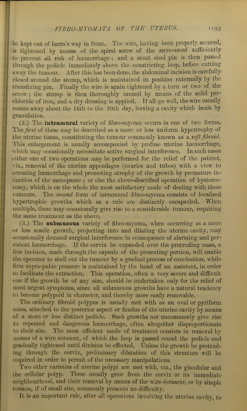 FTBliO-MYOMATA OF THE UTERUS, I' 93 be kept out of harm's way in front. The wire, having been properly secured, is tightened by means of the spiral screw of the sen'c-naud sufficiently to prevent all risk of lueniorrhage ; and a stout steel pin is then passed through the pedicle immediately above the constricting loop, before cutting away the tumour. After this has l)cen done, the abdominal incision is carefully closed around the stump, which is maintained in position externally by the transfixing pin. Finally the Avire is again tightened by a turn or tAvo of the screAv ; the stump is then thoroughly tanned by means of the solid per- cliloride of iron, and a dry dressing is applied. If aU go Avell, the wire usually comes aAvay about the IGth to the 20th day, leaving a cavity which heals by granulation. (2.) The intramural variety of fibro-myoma occurs in one of tAA'O forms. The first of these may be described as a more or less uniform hypertrophy of the uterine tissue, constituting the tumour commonly known as a soft fibroid. This enlargement is usually accompanied by profuse uterine haemorrhage, Avhich may occasionally necessitate active surgical interference. In such cases cither one of tAvo operations may be performed for the relief of the patient, \ iz., removal of the uterine appendages (ovaries and tubes) with a Anew to arresting hemorrhage and promoting atrophy of the growth by premature in- tluction of the menopause ; or else the above-described operation of hysterec- tomy, Avhich is on the whole the most satisfactory mode of dealing Avith these tumours. The second form of intramural fibro-myoma consists of localized h}'pertrophic groAvths which as a rule are distinctly encapsuled. When multiple, these may occasionally give rise to a considerable tumour, requiring' the same treatment as the aboA^e. (3.) The submucous variety of fibro-myoma, Avhen occurring as a more or less sessile growth, projecting into and dilating the uterine caAuty, may occasionally demand surgical interference in consequence of alarming and per- sistent haemorrhage. If the cervix be expanded over the protruding mass, a free incision, made through the capsule of the presenting portion, Avill enable the operator to shell out the tumour by a gradual process of enucleation, Avhile firm supra-pubic pressure is maintained by the hand of an assistant, in order to facilitate tlie extraction. This operation, often a A’ery seA'cre and difficult one if the groAvth be of any size, should be undertaken only for the relief of most urgent symptoms, since all submucous gi’OAvths haA'c a natural tendency to become polypoid in character, and thereby more easily removable. The ordinary fibroid polypus is usually met Avith as an OA'al or pyriform mass, attached to the posterior aspect or fundus of the uterine cavity by means of a more or less distinct pedicle. Such growths not uncommonly give rise to rejKjated and dangerous hemorrhage, often altogether disproportionate to their size. The most efficient mode of treatment consists in removal by means of a Avire ecrasenr, of Avhich the loop is passed round the pedicle and gradually tightened until division be eftected. Unless the growth be protrud- ing through the cervix, preliminary dilatation of this structure Avill be required in order to ]>ennit of the necessary manipulations. Two other varieties of uterine ])oly])i are met Avith, viz., the glandular and the cellular polyp. These usually grow from the cervix or its immediate neighbourhood, and their removal by means of the Avirc-ecraseur, or by simple toi-sion, if of small size, commonly presents no difficulty. It is an im|)ortant rule, after all operations inA'olving the uterine cavity, to