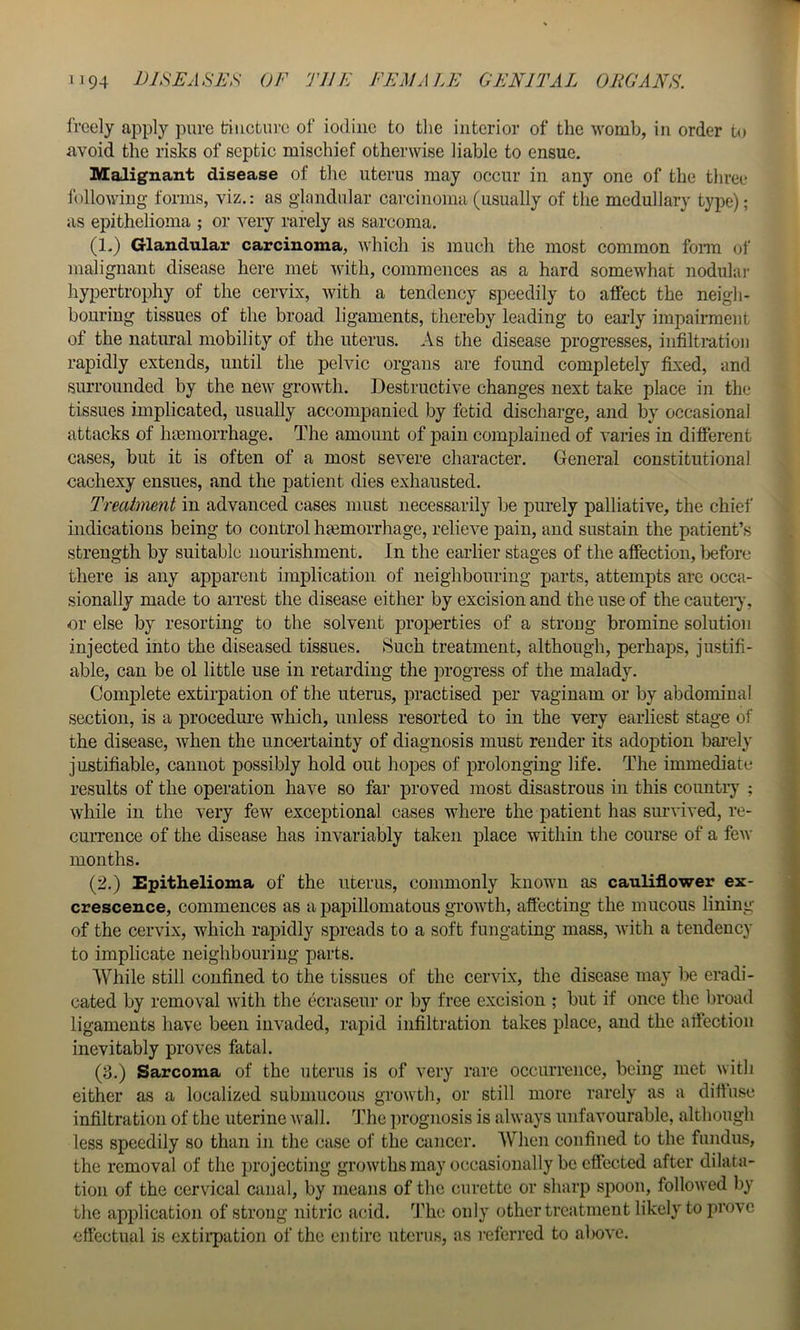 freely ai:)ply pure tincture of iodine to the interior of the womb, in order to avoid the risks of septic mischief otherwise liable to ensue. Malignant disease of the uterus may occur in any one of the three following forms, viz.: as glandular carcinoma (usually of the medullary type); as epithelioma ; or very rarely as sarcoma. (1.) Glandular carcinoma, which is much the most common fonn of malignant disease here met with, commences as a hard somewhat nodulai' hypertrophy of the cervix, with a tendency speedily to affect the neigh- bouring tissues of the broad ligaments, thereby leading to early impairment of the natural mobility of the uterus. As the disease progresses, infiltration rapidly extends, until the pelvic organs are found completely fixed, and surrounded by the new growth. Destructive changes next take place in the tissues implicated, usually accompanied by fetid discharge, and by occasional attacks of hoemorrhage. The amount of pain complained of varies in different cases, but it is often of a most severe character. General constitutional cachexy ensues, and the patient dies exhausted. Treatment in advanced cases must necessarily be pm-ely palliative, the chief indications being to control hemorrhage, relieve pain, and sustain the patient’s strength by suitable nourishment. In the earlier stages of the affection, before there is any apparent implication of neighbouring parts, attempts arc occa- sionally made to arrest the disease either by excision and the use of the cautery, or else by resorting to the solvent properties of a strong bromine solution injected into the diseased tissues. Such treatment, although, perhaps, justifi- able, can be ol little use in retarding the progress of the malady. Complete extirpation of the uterus, practised per vagiuam or by abdominal section, is a procedui-e which, unless resorted to in the very earliest stage of the disease, when the uncertainty of diagnosis must render its adoption bai’ely justifiable, cannot possibly hold out hopes of prolonging life. The immediate results of the operation have so far proved most disastrous in this countiy ; while in the very few exceptional cases where the patient has survived, re- currence of the disease has invariably taken place within the course of a few months. (2.) Epithelioma of the uterus, commonly known as cauliflower ex- crescence, commences as a papillomatous growth, afiecting the mucous lining of the cervix, which rapidly spreads to a soft fungating mass, with a tendency to implicate neighbouring parts. While still confined to the tissues of the cervix, the disease may be eradi- cated by removal with the ecraseur or by free excision ; but if once the broad ligaments have been invaded, rapid infiltration takes place, and the affection inevitably proves fatal. (8.) Sarcoma of the uterus is of very rare occurrence, being met with either as a localized submucous growth, or still more rarely as a diftiise infiltration of the uterine Avail. ’’J’he prognosis is ahvays unfavourable, although less speedily so than in the case of the cancer. When confined to the fundus, the removal of the projecting groAvths may occasionally be effected after dilata- tion of the cervical canal, by means of the curette or sharp spoon, folloAved by the application of strong nitric acid. 'J’he only other treatment likely to prove effectual is extiipition of the entire uterus, as referred to above.