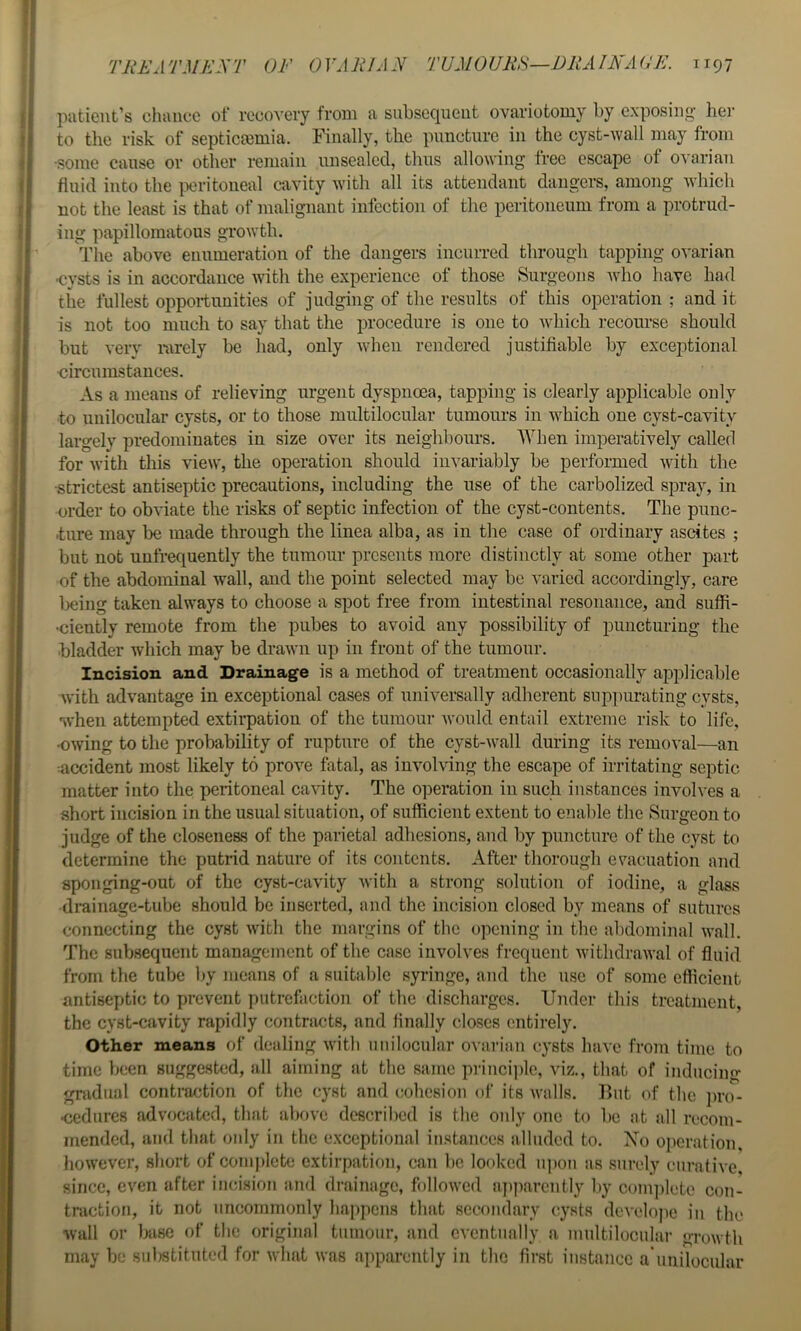 patient’s dumec of recovery from a subsequent ovariotomy by exposing- her to the risk of septicaemia. Finally, the puncture in the cyst-wall may from •some cause or other remain unsealed, thus allowing free escape of ovarian fluid into the ixn-itoneal cavity with all its attendant dangers, among which not the least is that of malignant infection of the peritoneum from a protrud- ing papillomatous growth. The above enumeration of the dangers incurred through tapping ovarian •cysts is in accordance with the experience of those Surgeons who have had the fullest opportunities of judging of the results of this operation ; and it is not too much to say that the procedure is one to Avhich recourse should but verv rarely be had, only when rendered justifiable by exceptional circumstances. As a means of relieving urgent dyspnoea, tapping is clearly applicable only to unilocular cysts, or to those multilocular tumours in which one cyst-cavity largely predominates in size over its neighbours. When imperatively called for with this view, the operation should invariably be performed with the •strictest antiseptic precautions, including the use of the carbolized spray, in order to obviate the risks of septic infection of the cyst-contents. The punc- -tnre may be made through the linea alba, as in the case of ordinary ascites ; but not unfrequently the tumour presents more distinctly at some other part of the abdominal wall, and the point selected may be varied accordingly, care Ijeing taken always to choose a spot free from intestinal resonance, and suffi- •ciently remote from the pubes to avoid any possibility of puncturing the bladder which may be drawn up in front of the tumour. Incision and Drainage is a method of treatment occasionally applicable with advantage in exceptional cases of univei’sally adherent sup|)urating cysts, when attempted extirpation of the tumour would entail extreme risk to life, •owing to the probability of rupture of the cyst-wall during its removal—an ■•accident most likely to prove fatal, as involving the escape of irritating septic matter into the peritoneal cavity. The operation in such instances involves a short incision in the usual situation, of sufficient extent to enable the Surgeon to judge of the closeness of the parietal adhesions, and by puncture of the cyst to determine the putrid nature of its contents. After thorough evacuation and sponging-out of the cyst-cavity with a strong solution of iodine, a glass drainage-tube should be inserted, and the incision closed by means of sutures connecting the cyst with tlie margins of the opening in the abdominal wall. The subsequent management of the case involves frequent withdrawal of fluid from the tube by means of a suitable syringe, and the use of some efficient antiseptic to prevent putrefaction of the discharges. Under this treatment, the cyst-cavity rapidly contracts, and Anally closes entirely. Other means of dealing with unilocular ovarian cysts have from time to time been suggested, all aiming at the same princi])le, viz., that of inducing gradual contraction of the cyst and cohesion of its walls. But of the prc)- •cedures advocated, that above described is the only one to be at all recom- mended, and that only in the e.xccptional instances alluded to. Xo operation, liowever, short of coin))lete extirpation, can be looked n])on as surely curative, since, even after incision and drainage, followed a])|iarcntly by coni])lcte con- traction, it not uncommonly happens that secondary cysts dcvelopc in the wall or base of the original tumour, and cvcntnnlly a multilocular growth may be substituted for what was apparently in the first instance a'nnilociilar
