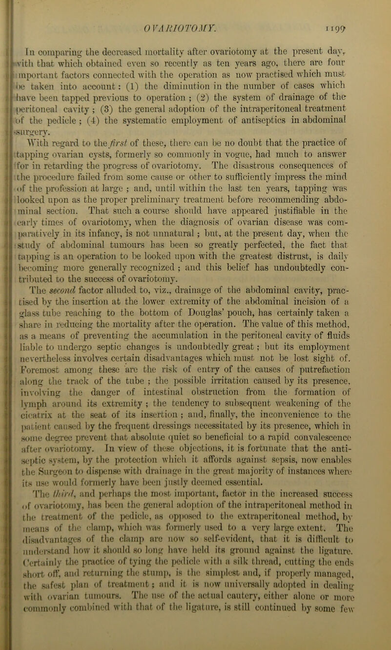 111 compariug the decreased mortality after ovariotomy at the present da\\ I'vitli that which obtained even so recently as ten years ago, there arc four 1 mportant factor's connected with the operation as iioav practised whicli must iie taken into account: (1) the diminution in the number of cases which liave been tapped previous to operation ; (2) the system of drainage of the peritoneal cavity ; (3) the general adoption of the intra,peritoneal treatment of the pedicle ; (4) the systematic employment of antiseptics in abdominal ‘.surgery, With regard to the /?>«/ of these, there can be no doubt that the practice of haiiping ovarian cysts, formerly so commonly in vogue, had much to answer for in retarding the progress of ovariotomy. The disastrous consequences of the procedure failed from some cause or other to sufficiently impress the mind (»f the profession at large ; and, until within the last ten years, tapping was looked upon as the proper preliminary treatment before recommending abdo- minal section. That such a course should have appeared justifiable in the early times of ovariotomy, when the diagnosis of ovarian disease was com- paratively in its infancy, is not unnatural ; but, at the present day, when the : study of abdominal tumours has been so greatly perfected, the fiict that ta])piug is an operation to be looked upon with the greatest distrust, is daily becoming more generally recognized ; and this belief has undoubtedly con- tributed to the success of ovariotomy. The second factor alluded to, viz., drainage of the abdominal cavity, prac- tised by the insertion at the lower extremity of the abdominal incision of a glass tube reaching to the bottom of Douglas’ pouch, has certainly taken a share in reducing the mortality after the operation. The value of this method, as a means of preventing the accumulation in the peritoneal cavity of fluids liable to undergo septic changes is undoubtedly great; but its employment nevertheless involves certain disadvantages which must not be lost sight of. Foremost among these arc the risk of entry of the causes of jmtrefaction along the track of the tube ; the possible irritation caused by its presence, involving the danger of intestinal obstruction fi’oni the formation of lymph around its extremity ; the tendency to subsequent weakening of the cicatrix at the seat of its insertion ; and, finally, the inconvenience to the ])atient caused by the frequent dressing's necessitated by its presence, which in .some degi'ec prevent that absolute quiet so beneficial to a rapid convalescence after (»variotomy. In view of these objections, it is fortunate that the anti- septic system, by the protection which it affords against sepsis, now enables the Surgeon to disixiiise with drainage in the great majority of instances where its ii.se would formerly have been justly deemed essential. 4’hc third, and perhaps the most important, factor in the increased success of ovariotomy, has been the general adojition of the intra])critoneal method in the treatment of the pedicle, as opjio.sed to the extraperitoncal method, by means of the clamp, which was formerly used to a very large extent. The disadvantages of tlie clamp are now .so self-evident, that it is difficult to nuderstand how it should so long have held its ground against the ligature. Certainly the practice of tying the pedicle with a silk thread, cutting the ends short off, and returning the stump, is the simplest and, if projierly managed, the .safest plan of treatment; and it is now universally adopted in dealing with ovarian tumours. The ii.se of tlic actual cautery, either alone or more commonly combined with that of the ligature, is still continued by .some few