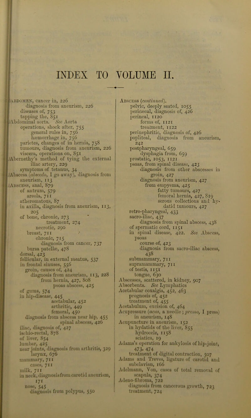 INDEX TO VOLUME II ABDOMEX, cancer in, 226 diagnosis from aneurism, 226 diseases of, 753 tapping the, S51 ■ibdominal aorta. See Aorta operations, shock after, 755 general rules in, 756 hiemorrhage in, 756 parietes, changes of in hernia, 758 tumours, diagnosis from aneurism, 226 viscera, operations on, 851 -Abernethy’s method of tying the external iliac artery, 229 sjTnptoms of tetanus, 34 Abscess {absccdo, I go away), diagnosis from aneurism, 113 ABSCE.S.S, anal, 879 of antrum, 579 areola, 711 atheromatous, 87 in axilla, diagnosis from aneurism, 113, 205 of bone, chronic, 273 treatment, 274 necrotic, 290 breast, 711 chronic, 715 diagnosis from cancer, 737 bursa patellte, 478 dorsal, 423 follicular, in extenial meatus, 537 in frontal sinuses, 556 groin, causes of, 424 diagnosis from aneurism, 113, 228 from hernia, 427, 808 psoas abscess, 425 of gums, 574 in lap-disease, 445 acetabular, 452 arthritic, 449 femoral, 450 diagnosis from abscess near hip, 455 spinal abscess, 426 iliac, diagnosis of, 427 ischio-rectal, 878 of liver, 854 lumbar, 425 near joints, diagnosis from arthritis, 329 larynx, 676 mammary, 711 cases, 711 milk, 711 in neck, diagnosis from carotid aneurism, 171 nose, 545 diagnosis from polypus, 550 Abscess {continued). pelvic, deeply seated, 1055 pericjEcal, diagnosis of, 426 perineal, 1120 forms of, 1121 ti-eatment, 1122 perinephritic, diagnosis of, 426 popliteal, diagnosis from aneurism, 242 postpharyngeal, 659 dysphagia from, 659 prostatic, 1053, 1121 psoas, from spinal disease, 423 diagnosis from other abscesses in groin, 427 diagnosis from aneurism, 427 from empyema, 425 fatty tumours, 427 femoral heniia, 427, 819 serous collections and hy- datid tumoiu's, 427 retro-pharyngeal, 433 sacro-iliac, 437 diagnosis from spinal abscess, 438 of spermatic cord, 1151 in s]3inal disease, 422. See Abscess, psoas course of, 423 diagnosis from sacro-iliac abscess, 438 submammary, 711 supramammary, 711 of testis, 1151 tongue, 630 Abscesses, scattered, in kidney, 907 Absorbents. See Lymphatics Acetabular coxalgia, 452, 463 prognosis of, 452 treatment of, 455 Acetabulum, excision of, 464 Acupressure {acics, a needle ; prano, I press) in aneurism, 148 Acupuncture in aneurism, 152 in hydatids of the liver, 855 hydrocele, 1158 sciatica, 19 Adams’s operation for ankylosis of hip-joint, 473. 474 treatment of digital contraction, 507 Ailams and Troves, ligature of carotid and subclavian, 166 Adclmann, Von, cases of total removal of scapula, 374 Adcno-fibroma, 722 diagnosis from cancerous growth, 723 treatment, 724