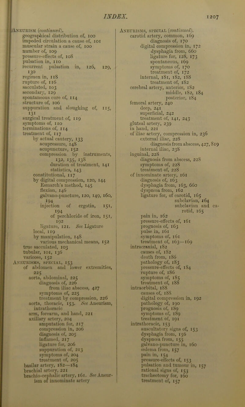 l\.xeurism {continued). geograiJiical distribution of, 100 impeded circulation a cause of, 101 muscular strain a cause of, 100 number of, 109 pressuve-eHects of, loS pulsation in, 110 recurrent pulscition in, 126, 129, 130 regimen in, iiS rupture of, 116 SJicculated, 103 secondary, 129 spontaneous cure of, 114 structure of, 106 suppuration and sloughing of, 115, surgical treatment of, 119 sjTiiptoms of, 110 terminations of, 114 treatment of, 117 by actual cauterj', 133 acupressm-e, 148 acupuncture, 152 compression by instruments, 132, 135, 138 duration ot treatment, 141 statistics, 143 constitutional, 117 by digital compression, 120, 144 Esmarch’s method, 145 flexion, 146 galvano-puncture, 120, 149, 160, j .^94 . ! injection of ergotin, 151, ; 194 ! of perchloride of iron, 151, 192 ligature, 121. See Ligature local, 119 by manipulation, 148 various mechanical means, 152 true sacculated, 103 tubular, loi, 136 varicose, 152 Aneurisms, special, 153 of abdomen and lower extremities, 225 aorta, abdominal, 225 diagnosis of, 226 from iliac abscess, 427 symptoms of, 225 treatment by compression, 226 aorta, thoracic, 153. See Aneurism, intrathoracic arm, foreann, and hand, 221 axillary artery, 204 amputation for, 217 compression in, 206 diagnosis of, 205 inflamed, 217 ligature for, 206 suppuration of, 213 symi)toms of, 204 treatment of, 205 basilar artery, 182—184 brachial artery. 221 brachio-ce^)halic artery, 161. ,SVc Aneur- ism of innominate artery Aneurisms, special {continued). carotid artery, common, 169 diagnosis of, 170 digital compression in, 172 dysphagia from, 660 ligature for, 128, 173 spontaneous, 169 symptoms of, 170 treatment of, 172 internal, 181, 182, 188 treatment of, 182 cerebral artery, anterior, 182 middle, 182, 184 posterior, 184 femoral artery, 240 deep, 241 superficial, 242 treatment of, 141, 243 gluteal arteiy, 239 in hand, 221 of iliac artery, compression in, 236 external iliac, 228 diagnosis from abscess, 427,819 internal iliac, 238 inguinal, 228 diagnosis from abscess, 228 symptoms of, 228 treatment of, 228 of innominate artery, 161 diagnosis of, 163 dysphagia from, 163, 660 dyspnrea from, 162 ligature for, of carotid, 165 subclavian, 164 subclavian and ca- rotid, 165 pain in, 162 pressui’e-efl'ects of, 161 prognosis of, 163 pulse in, 161 symptoms of, 161 treatment of, 163—169 intracranial, 182 causes of, 182 death from, 186 l)athology of, 183 pressure-effects of, 1S4 rupture of, 186 symptoms of, 185 treatment of, 188 intraorbital, 188 causes of, 188 digital compression in, 192 pathology of, 190 prognosis of, 189 symptoms of, 189 treatment of, 191 intrathoracic, 153 auscultatory signs of, 153 dysphagia from, 156 dyspna-a from, 155 galvano-puncture in, 160 fcdema from, 157 pain in, 154 prcssuro-elfects of, 153 pulsation and tumour in, 157 rational signs of, 153 tracheotomy for, 160 treatment of, 157