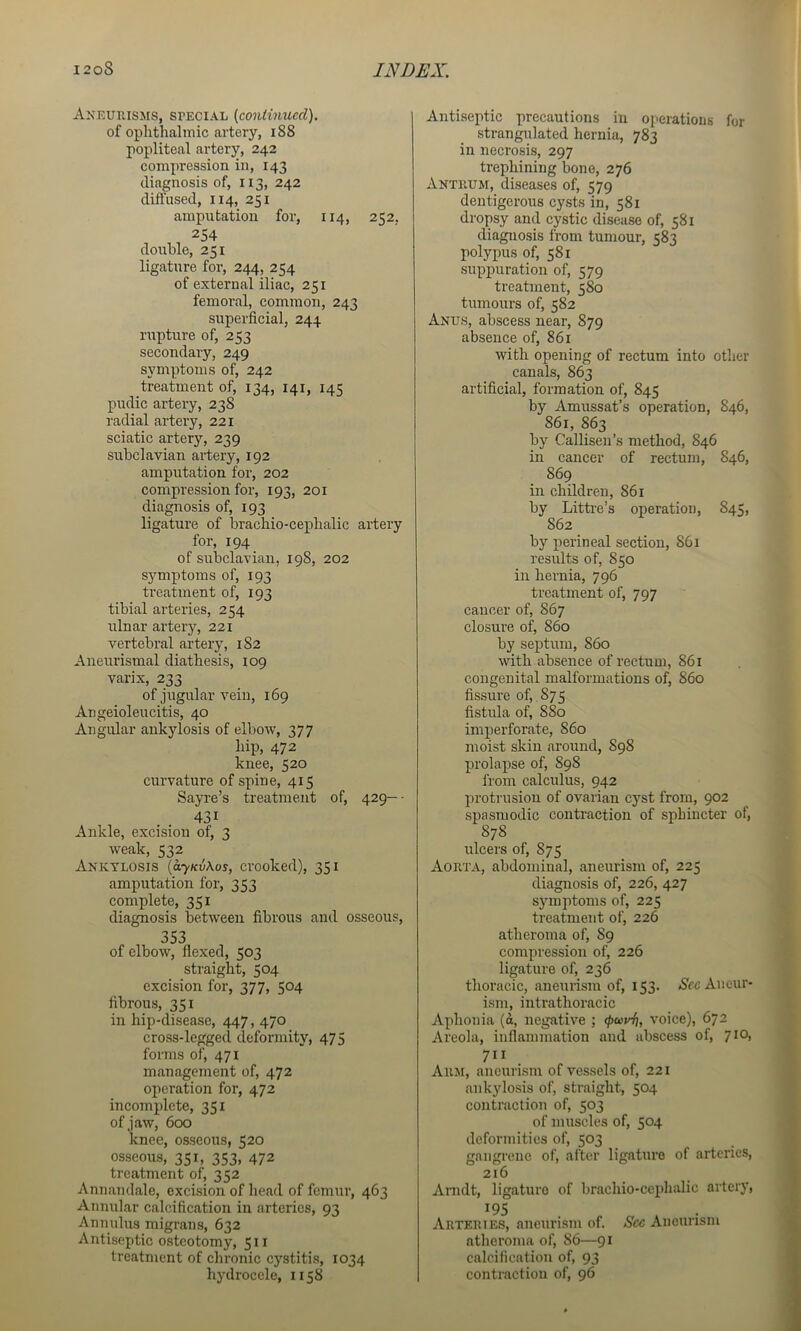 Axeuius:n[S, special {continued). of oplithalinic artery, i88 popliteal artery, 242 compression in, 143 diagnosis of, 113, 242 diffused, 114, 251 amputation for, 114, 252. 254 double, 251 ligature for, 244, 254 of external iliac, 251 femoral, common, 243 superficial, 244 rupture of, 253 secondary, 249 symptoms of, 242 treatment of, 134, 141, 145 pudic artery, 238 radial artery, 221 sciatic artery, 239 subclavian ai’tery, 192 amputation for, 202 compression for, 193, 201 diagnosis of, 193 ligature of brachio-ceplialic artery for, 194 of subclavian, 198, 202 symptoms of, 193 treatment of, 193 tibial arteries, 254 ulnar artery, 221 vertebral artery, 1S2 Aneurismal diathesis, 109 varix, 233 of jugular vein, 169 Angeioleucitis, 40 Angular ankylosis of elbow, 377 hip, 472 knee, 520 curvature of spine, 415 Sayre’s treatment of, 429—• 431 Ankle, excision of, 3 weak, 532 Ankylosis {ayKvkos, crooked), 351 amputation for, 353 complete, 351 diagnosis between fibrous and osseous, 353 of elbow, flexed, 503 straight, 504 excision for, 377, 504 fibrous, 351 in hip-disease, 447, 470 cross-legged deformity, 475 forms of, 471 management of, 472 operation for, 472 incomplete, 351 ofjaw, 600 knee, osseous, 520 osseous, 351, 353, 472 treatment of, 352 Annandale, excision of head of femur, 463 Annular calcification in arteries, 93 Annulus migrans, 632 Antiseptic osteotomy, 511 treatment of chronic cystitis, 1034 hydrocele, 1158 Antiseptic precautions in operations for strangiilated hernia, 783 in necrosis, 297 trephining bone, 276 Antrum, diseases of, 579 dentigerous cysts in, 581 dropsy and cystic disease of, 581 diagnosis from tumour, 583 polypus of, 581 suppuration of, 579 treatment, 580 tumours of, 582 Anus, abscess near, 879 absence of, 861 with opening of rectum into other canals, 863 artificial, formation of, 845 by Amussat’s operation, 846, 861, 863 by Callisen’s method, 846 in cancer of rectum, 846, 869 in children, 861 by Litti'e’s operation, 845, 862 by perineal section, 861 results of, 850 in hernia, 796 treatment of, 797 cancer of, 867 closure of, 860 by septum, 860 with absence of rectum, 861 congenital malformations of, 860 fissure of,, 875 fistula of, 880 imperforate, 860 moist skin around, 898 prolapse of, 898 from calculus, 942 protrusion of ovarian cyst from, 902 spasmodic contraction of sphincter of, 878 ulcers of, 875 Aorta, abdominal, aneurism of, 225 diagnosis of, 226, 427 symptoms of, 225 treatment of, 226 atheroma of, 89 compression of, 226 ligature of, 236 thoracic, aneurism of, 153. (S'ce Aneur- ism, intrathoracic Aphonia (a, negative ; tpuvfi, voice), 672 Areola, inflammation and abscess of, 710, 711 Arm, aneurism of vessels of, 221 ankylosis of, straight, 504 contraction of, 503 of muscles of, 504 deformities of, 503 gangrene of, after ligature of arteries, 216 Anidt, ligature of brachio-cephalic artery, 195 Arteries, aneurism of. See Aneurism atheroma of, 86—91 calcification of, 93 contraction of, 96