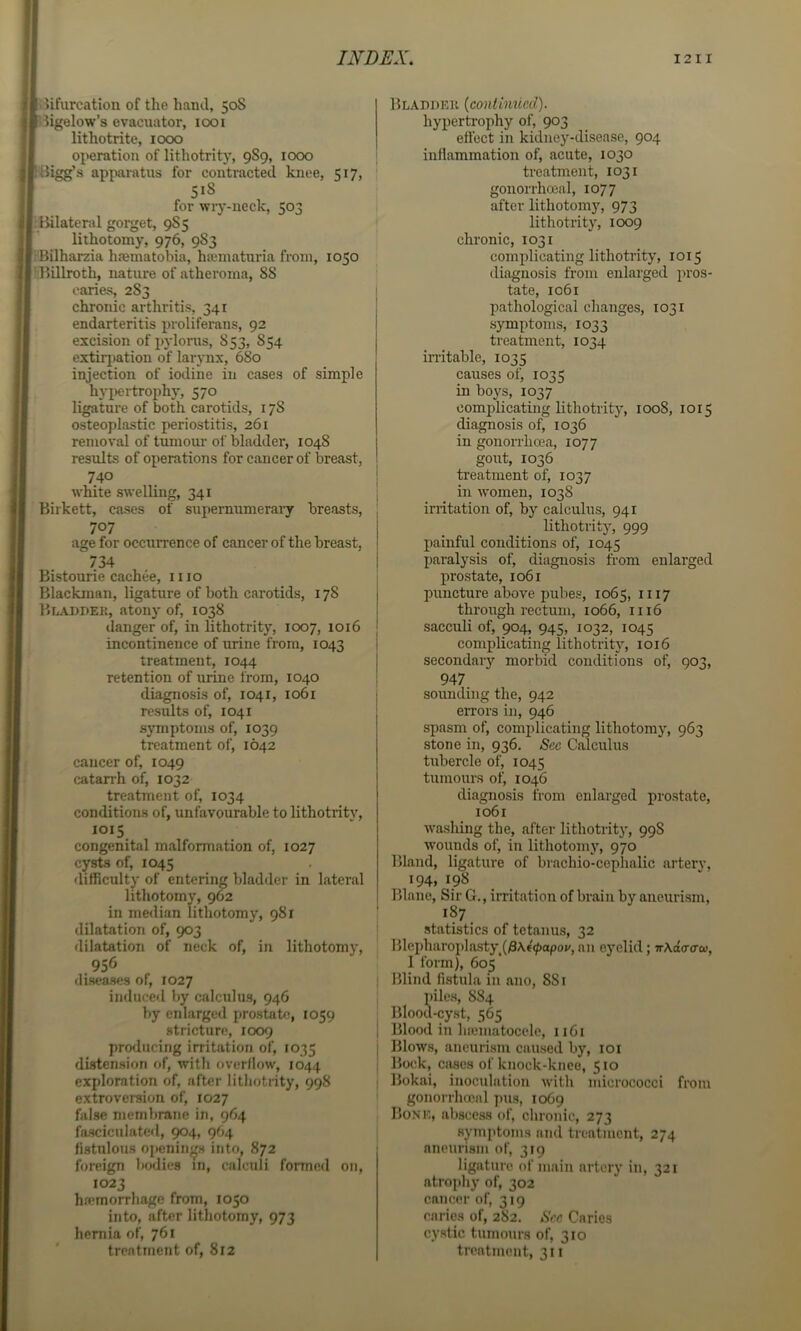 oifurcation of the hand, 50S .iigelow’s evacuator, 1001 lithotrite, 1000 operation of lithotrity, 9S9, 1000 'iigg’s apparatus for contracted knee, 517, 518 for wry-neck, 503 Bilateral gorget, 9S5 lithotomy, 976, 983 rBilharzia haematobia, hajniaturia from, 1050 iBUlroth, nature of atheroma, 88 caries, 283 chronic arthritis, 341 endarteritis proliferans, 92 excision of pyloras, 853, 854 extiri)ation of larynx, 680 injection of iodine in cases of simple hyj)ertrophy, 570 ligature of both carotids, 178 osteoplastic periostitis, 261 removal of tumour of bladder, 1048 results of operations for cancer of breast, 740 white swelling, 341 Birkett, cases of supernumerary breasts, 707 age for occurrence of cancer of the breast. 734 Bistourie cachee, mo Blackman, ligature of both carotids, 178 Bladdek, atony of, 1038 danger of, in lithotrity, 1007, 1016 incontinence of urine from, 1043 treatment, 1044 retention of urine from, 1040 diagnosis of, 1041, 1061 results of, 1041 symptoms of, 1039 treatment of, 1642 cancer of, 1049 catan-h of, 1032 treatment of, 1034 conditions of, unfavourable to lithotrity, 1015 congenital malformation of, 1027 cysts of, 1045 difficulty of entering bladder in lateral lithotomy, 962 in me<lian lithotomy, 981 dilatation of, 903 rlilatation of neck of, in lithotomy, 956 diseases of, 1027 induced by calculus, 946 by enlarged prostate, 1059 stricture, 1009 producing irritation of, 1035 distension of, with overflow, 1044 exploration of, after lithotrity, 998 extroversion of, 1027 false membrane in, 964 fasciculate«l, 904, 964 fistulous openings into, 872 foreign bodies in, calculi formed on, 1023 hfernorrhage from, 1050 into, after lithotomy, 973 hernia of, 761 Bladdek {continued). hypertrophy of, 903 effect in kidney-disease, 904 inflammation of, acute, 1030 ' treatment, 1031 gonorrhoeal, 1077 after lithotomy, 973 lithotrity, 1009 chronic, 1031 comidicating lithotrity, 1015 diagnosis from enlarged pros- ! tate, 1061 ! pathological changes, 1031 I symptoms, 1033 treatment, 1034 in-itable, 1035 causes of, 1035 in boys, 1037 complicating lithotrity, 1008, 1015 diagnosis of, 1036 in gonorrhoea, 1077 gout, 1036 ! treatment of, 1037 I in women, 1038 irritation of, by calculus, 941 lithotrity, 999 ! painful conditions of, 1045 I paralysis of, diagnosis from enlarged i prostate, 1061 puncture above pubes, 1065, 1117 through rectum, 1066, 1116 sacculi of, 904, 945, 1032, 1045 complicating lithotrity, 1016 secondary morbid conditions of, 903, I 947 I sounding the, 942 errors in, 946 spasm of, complicating lithotomy, 963 stone in, 936. Sec Calculus tubercle of, 1045 tumours of, 1046 diagnosis from enlarged prostate, 1061 washing the, after lithotrity, 998 wounds of, in lithotomy, 970 Bland, ligature of brachio-ceplialic arterv, 194, 198 Blane, Sir G., irritation of brain by aneurism, ' 187 statistics of tetanus, 32 Blepharoplasty^(/3A«0opo«', an eyelid; n\a<T<Tw, I form), 605 Blind fistula in ano, 881 piles, 884 Blood-cyst, 565 i Blood in hiematocele, 1161 j Blows, aneurism caused by, loi , Bock, cases of knock-knee, 510 ; Bokai, inoculation with micrococci from ' gonorrhmnl pus, 1069 , Bonk, abscess of, clironic, 273 symptoms and treatment, 274 aneurism of, 319 ligature of main artery in, 321 atrophy of, 302 cancer of, 319 caries of, 2S2. Sec Caries cystic tumours of, 310