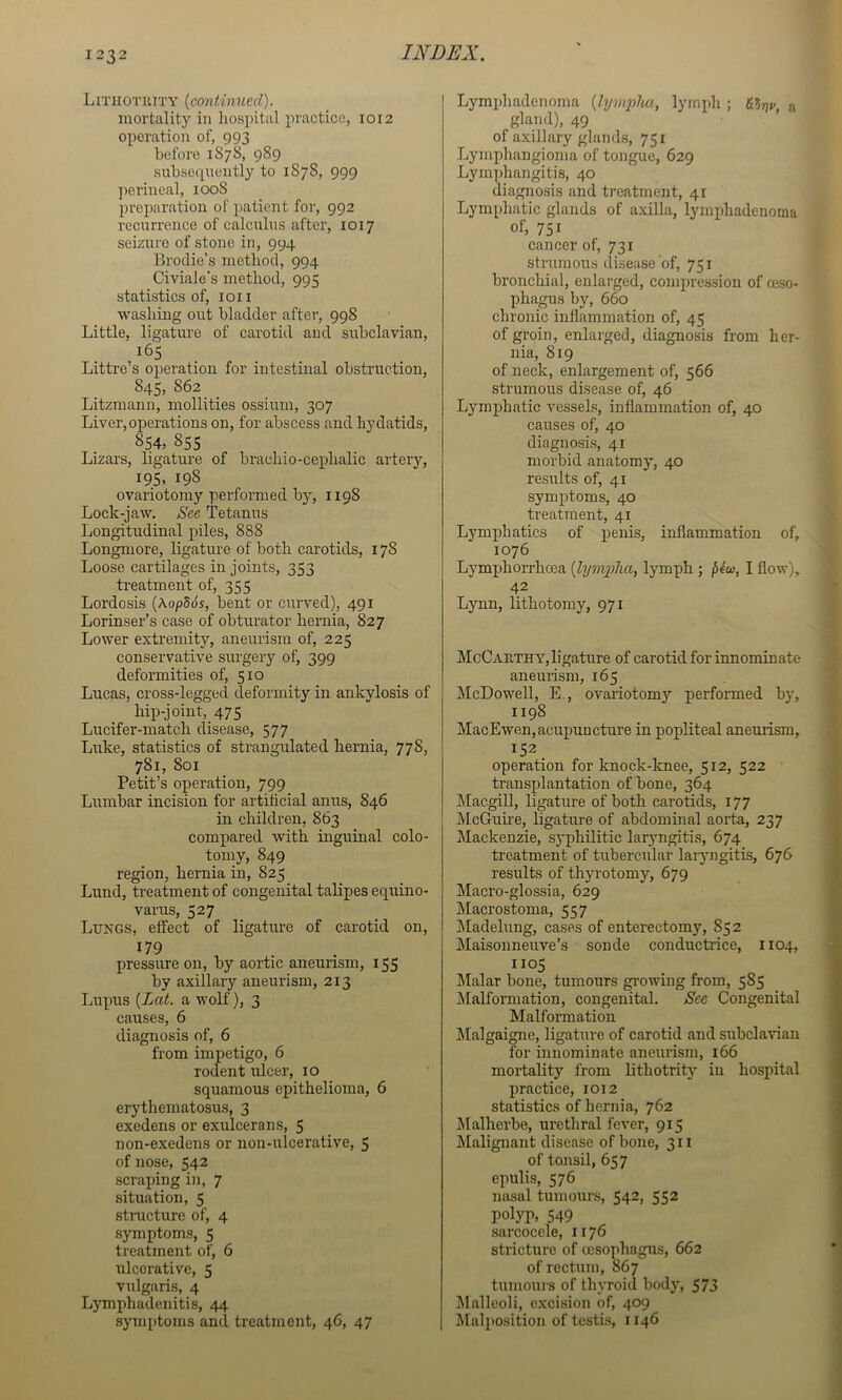 LmiOTiUTY {continued). mortality in hospital practice, 1012 operation of, 993 before 1878, 989 subsequently to 1878, 999 ])erineal, 1008 preparation of patient for, 992 recurrence of calculus after, 1017 seizure of stone in, 994 Brodie’s method, 994 Civiale’s method, 995 statistics of, ion washing out bladder after, 998 Little, ligature of carotid and subclavian, 165 Littre’s operation for intestinal obstruction, 845, 862 Litzraanu, mollities ossium, 307 Liver,operations on, for abscess and hydatids, 854, 855 Lizars, ligature of brachio-cephalic artery, 195, 198 ovariotomy performed by, 1198 Lock-jaw. See Tetanus Longitudinal piles, 888 Longmore, ligature of both carotids, 178 Loose cartilages in joints, 353 ti’eatment of, 355 Lordosis {\opB6s, bent or curved), 491 Lorinser’s case of obturator hernia, 827 Lower extremity, aneurism of, 225 conservative sm-gery of, 399 deformities of, 510 Lucas, cross-legged deformity in ankylosis of hip-joint, 475 Lucifer-match disease, 577 Luke, statistics of strangulated hernia, 778, 781, 801 Petit’s operation, 799 Lumbar incision for artificial anus, 846 in children, 863 compared with inguinal colo- tpniy, 849 region, hernia in, 825 Lund, treatment of congenital talipes equino- varus, 527 Lungs, effect of ligature of carotid on, 179 pressure on, by aortic aneurism, 155 by axillary aneurism, 213 Lupus {Lat. a wolf), 3 causes, 6 diagnosis of, 6 from impetigo, 6 rodent ulcer, 10 squamous epithelioma, 6 erythematosus, 3 exedens or exulcer a ns, 5 non-exedens or non-ulcerative, 5 of nose, 542 scraping in, 7 situation, 5 structure of, 4 symptoms, 5 treatment of, 6 ulcerative, 5 vulgaris, 4 Lymphadenitis, 44 .symptoms and treatment, 46, 47 Lymphadenoma {lymiylm, lymph; « gland), 49 of axillary glands, 751 Lymphangioma of tongue, 629 Lyrnidiangitis, 40 diagnosis and treatment, 41 Lymphatic glands of axilla, lymphadenoma of, 751 cancer of, 731 strumous disease of, 751 bronchial, enlarged, compression of reso- phagus by, 660 chronic inflammation of, 45 of groin, enlarged, diagnosis from her- nia, 819 of neck, enlargement of, 566 strumous disease of, 46 Lymphatic vessels, inflammation of, 40 causes of, 40 diagnosi.s, 41 morbid anatomy, 40 results of, 41 symptoms, 40 treatment, 41 Lymphatics of penis, inflammation of, 1076 Lymphorrhcea {lymplia, lymph; pio), I flow), 42 Lynn, lithotomy, 971 McCauthy, ligature of carotid for innominate aneurism, 165 McDowell, E., ovariotomy performed by, 1198 MacEwen,acupuncture in popliteal aneurism, 152. operation for knock-knee, 512, 522 transplantation of bone, 364 Macgill, ligature of both carotids, 177 McGuire, ligature of abdominal aorta, 237 Mackenzie, syphilitic laryngitis, 674 treatment of tubercular laiyngitis, 676 results of thyrotomy, 679 Macro-glossia, 629 Macrostoma, 557 Madelung, cases of enterectomy, 852 Maisonneuve’s sonde conductrice, 1104, 110$ Malar bone, tumours gi-owing from, 585 Malformation, congenital. See Congenital Malformation lilalgaigne, ligature of carotid and subclavian for innominate aneurism, 166 mortality from lithotrity in hospital practice, 1012 statistics of hernia, 762 klalherbe, urethral fever, 915 Malignant disease of bone, 311 of tonsil, 657 epulis, 576 nasal tumours, 542, 552 polyp, 549 sarcocele, 1176 stricture of oesophagus, 662 of rectum, 867 tumours of thyroid body, 573 Malleoli, excision of, 409 Mnli>osition of testis, 1146