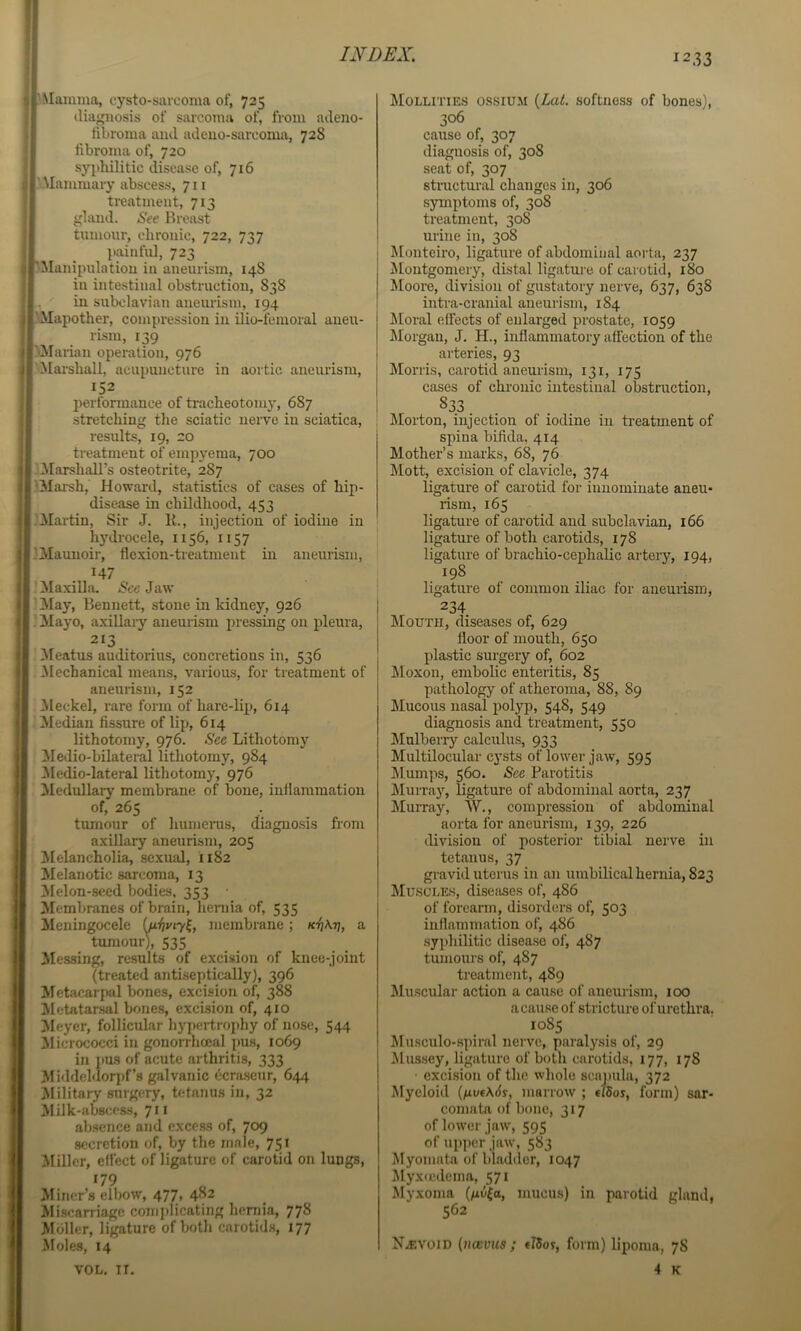 jMainma, cysto-sarooma of, 725 diagnosis of sarcoma of, from adeno- fibroma and adeno-sarcoma, 728 fibroma of, 720 syphilitic disease of, 716 'Mammary abscess, 711 treatment, 713 gland. See Breast tumour, chronic, 722, 737 painful, 723 Manipulation in aneurism, 148 in intestinal obstruction, 838 , in subclavian aneurism, 194 •Mapother, compression in ilio-femoral aneu- rism, 139 '•Marian operation, 976 'Mai-shall, acupuncture in aortic aneurism, 152 performance of tracheotomy, 687 stretching the sciatic nerve in sciatica, results, 19, 20 treatment of empyema, 700 .Marshall’s osteotrite, 287 'Mai-sh, Howard, statistics of cases of hip- disease in childhood, 453 .’Martin, Sir J. K., injection of iodine in hydrocele, 1156, 1157 .'Maunoir, flexion-treatment in aneurism, 147 Ma.xilla. Jaw ■ !May, Bennett, stone in kidney, 926 ' Mayo, axillary aneurism pressing on pleura, 213 Meatus auditorius, concretions in, 536 Mechanical means, various, for treatment of aneurism, 152 3Ieckel, rare form of hare-lip, 614 Median fissure of lip, 614 lithotomy, 976. Sec Lithotomy iledio-bilateral lithotomy, 984 3Iedio-lateral lithotomy, 976 Medullary membrane of bone, inflammation of, 265 tumour of humerus, diagno.sis from axillary aneurism, 205 Melancholia, sexual, 1182 Melanotic sarcoma, 13 3Ielon-seed bodies. 353 Membranes of brain, heniia of, 535 ileningocele {fjSivni, membrane; a tumour), 535 Messing, results of excision of knee-joint (treated antiseptically), 396 Metacarpal bones, excision of, 388 jMetatarsal bones, excision of, 410 3Ieyer, follicular hy])ertrophy of nose, 544 31icrococci in gonorrhoeal pus, 1069 in pus of acute arthritis, 333 Middeldorpf’s galvanic 6cra.seur, 644 Military surgery, tetanus in, 32 Milk-abscess, 711 ab.sence and excess of, 709 secretion of, by the male, 751 Miller, effect of ligature of carotid on lungs, 179 Miner’s elbow, 477, 482 Miscaniage conijdicating henjia, 778 Mbller, ligature of both carotids, 177 Moles, 14 Mollities ossiu.m {Lai. softness of bones), 306 cause of, 307 diagnosis of, 308 seat of, 307 structural changes in, 306 symptoms of, 308 treatment, 308 urine in, 308 !Monteiro, ligature of abdominal aorta, 237 Alontgomery, distal ligature of carotid, 180 Aloore, division of gustatory nerve, 637, 638 intra-cranial aneurism, 184 ^[oral effects of enlarged prostate, 1059 Morgan, J. H., inflammatory affection of the arteries, 93 Morris, carotid aneurism, 131, 175 cases of chronic intestinal obstruction, 833 Morton, injection of iodine in treatment of spina bifida. 414 Mother’s marks, 68, 76 Mott, excision of clavicle, 374 ligature of carotid for innominate aneu- rism, 165 ligature of carotid and subclavian, 166 ligature of both carotids, 178 ligature of brachio-cephalic artery, 194, 198 ligature of common iliac for aneurism, 234 Mouth, diseases of, 629 floor of mouth, 650 plastic surgery of, 602 JMoxon, embolic enteritis, 85 pathology of atheroma, 88, 89 ;Mucous nasal polyp, 548, 549 diagnosis and treatment, 550 IMulberry calculus, 933 Multilocular cysts of lower jaw, 595 ]\lum]is, 560. Sec Parotitis ]\Iurray, ligature of abdominal aorta, 237 Murray, W., compression of abdominal aorta for aneurism, 139, 226 division of posterior tibial nerve in tetanus, 37 gravid uterus in an umbilical hernia, 823 Muscles, disefises of, 486 of foreann, disorders of, 503 inflammation of, 486 .syphilitic disease of, 487 tumours of, 487 treatment, 489 ^luRCular action a cause of aneurism, 100 acause of stricture of urethra. 1085 Musculo-spiral nerve, paralysis of, 29 Alussey, ligature of both carotids, 177, 178 • excision of the whole scnj)ula, 372 Myeloid {ixvf\6s, marrow ; «i5oj, form) sar- comata of bone, 317 of lower jaw, 595 of upper jaw, 583 Myomata of bladder, 1047 ^lyxu'denia, 571 Myxoma (ge{o, mucus) in parotid gland, 562 Nevoid [noevus ; tlSof, form) lipoma, 78 4 K VOL, IT,