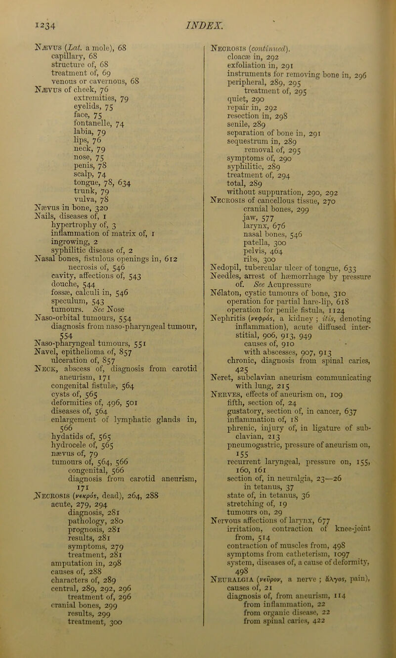 N^vus {Lat. a mole), 68 capillary, 68 structure ol‘, 68 treatment of, 69 venous or cavernous, 68 N^vus of clieek, 76 extremities, 79 eyelids, 75 face, 75 fontanelle, 74 labia, 79 lips, 76 neck, 79 nose, 75 penis, 78 scalp, 74 tongue, 78, 634 trunk, 79 vulva, 78 jSTsevus in bone, 320 Nails, diseases of, i hypertrophy of, 3 inflammation of matrix of, i ingrowing, 2 syjjhilitic disease of, 2 Nasal bones, fistulous openings in, 612 necrosis of, 546 cavity, affections of, 543 douche, 544 fossae, calculi in, 546 speculum, 543 tumours. See Nose Naso-orbital tumours, 554 diagnosis from naso-pharyngeal tumour, 554 Naso-pharyngeal tumours, 551 Navel, epithelioma of, 857 ulceration of, 857 Neck, abscess of, diagnosis from carotid aneurism, 171 congenital fistnlae, 564 cysts of, 565 deformities of, 496, 501 diseases of, 564 enlargement of lymphatic glands in, 566 hydatids of, 565 hydrocele of, 565 naevus of, 79 tumours of, 564, 566 congenital, 566 diagnosis from carotid aneurism, 171 ^Necrosis {veKpos, dead), 264, 288 acute, 279, 294 diagnosis, 281 pathology, 280 prognosis, 281 results, 281 symptoms, 279 treatment, 281 amputation in, 298 causes of, 288 characters of, 289 central, 289, 292, 296 treatment of, 296 cranial bones, 299 results, 299 treatment, 300 Necrosis {continued). cloacae in, 292 exfoliation in, 291 instruments for removing bone in, 296 peripheral, 289, 295 ti'eatment of, 295 quiet, 290 repair in, 292 resection in, 298 senile, 289 separation of bone in, 291 sequestram in, 289 removal of, 295 symptoms of, 290 syphilitic, 289 treatment of, 294 total, 289 without sujipuration, 290, 292 Necrosis of cancellous tissue, 270 cranial bones, 299 jaw, 577 laiynx, 676 nasal bones, 546 patella, 300 pelvis, 464 ribs, 300 Nedopil, tubercular ulcer of tongue, 633 Needles, arrest of haemorrhage by pressure of. See Acupressure Ndlaton, cystic tumours of bone, 310 operation for partial hare-lip, 618 operation for penile fistula, 1124 Nephritis (ve(pp6s, a kidney ; itis, denoting inflammation), acute diffused inter- stitial, 906, 913, 949 causes of, 910 with abscesses, 907, 913 chronic, diagnosis from spinal caries, 425 Neret, subclavian aneurism communicating with lung, 215 Nerves, effects of aneurism on, 109 fifth, section of, 24 gustatory, section of, in cancer, 637 inflammation of, 18 phrenic, injury of, in ligature of sub- clavian, 213 pneumogastric, pressure of aneurism on, 155 recurrent laryngeal, pressure on, 155, 160, 161 section of, in neuralgia, 23—26 in tetanus, 37 state of, in tetanus, 36 stretching of, 19 tumours on, 29 Nervous affections of larynx, 677 irritation, contraction of knee-joint from, 514 contraction of muscles from, 498 symptoms from catheterLsm, 1097 system, diseases of, a cause of deformity, 498 Neuralgia {vfvpov, a neiwe ; &\yos, pain), causes of, 21 diagnosis of, from aneurism, 114 from inflammation, 22 from organic disease, 22 from spinal caries, 422