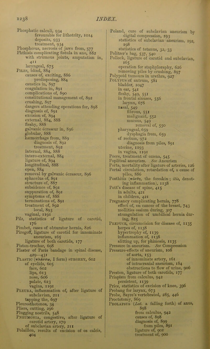 Pliosphatic calculi, 934 favourable for lithotrity, 1014 deposits, 933 treatment, 934 Phosphorus, necrosis of jaws from, 577 Phthisis complicating fistula in ano, 882 with strumous joints, amputation in, 411 laryngeal, 675 Piles, blind, 884 causes of, exciting, 886 predisposing, 884 caustics in, 897 coagulation in, 891 complications of, 890 constitutional management of, 892 crushing, 897 dangers attending operations for, 898 diagnosis of, 891 excision of, 894 external, 884, 888 fleshy, 888 galvanic ecraseur in, 896 globular, 888 htemorrhage from, 889 diagnosis of, 892 treatment, 892 internal, 884, 888 intero-external, 884 ligature of, 894 longitudinal, 888 open, 884 removal by galvanic ecraseur, 896 sphacelus of, 891 structure of, 887 subsidence of, 891 suppuration of, 891 symptoms of, 888 terminations of, 891 treatment of, 892 local, 893 vaginal, 1191 Pilz, statistics of ligature of carotid, 176 Pimbet, cases of obturator hernia, 826 Pirogoff, ligature of carotid for innominate aneurism, 165 ligature of both carotids, 177 Piston-trochar, 698 Plaster of Paris bandage in spinal disease, 429—431 Plastic (ttAcIo-o-co, I form) snBGEiiY, 602 of eyelids, 605 face, 602 lips, 613 nose, 606 palate, 623 vagina, 1191 Pleura, inflammation of, after ligature of subclavian, 211 tapping the, 697 Pleurostnotonos, 34 Pliers, cutting, 296 Plugging nostnls, 548 Pneumonia, congestive, after ligature of carotid artery, 179 of subclavian artery, 211 Polaillon, results of excision of os calcis, 404 Poland, cure of subclavian aneurism by digital comjn-ession, 193 statistics of subclavian aneurism, 192, 198 statistics of tetanus, 32, 33 Politzer’s bag, 537, 540 Pollock, ligature of carotid and subclavian, 165 _ operation for staphyloraphy, 626 removing piles by crushing, 897 Polypoid tumours in urethra, 927 i Polypus of antrum, 581 I bladder, 1047 I in ear, 541 i fleshy, 549, 551 i in frontal sinuses, 556 larynx, 678 nasal, 549 fibrous, 551 malignant, 552 mucous, 549 removal of, 550 pharyngeal, 659 dysphagia from, 659 of rectum, 972 diagnosis from piles, 891 uterine, 1193 in vagina, 1191 Poore, treatment of oztena, 545 Popliteal aneurism. See Aneurism Porta, mortality after ligature of arteries, 126 Portal circulation, retardation of, a cause of piles, 886 j Posthitis {noadri, the foreskin ; itis, denot- ! ing inflammation), 1138 ! Pott’s disease of spine, 415 in adults, 421 in children, 421 Pregnancy complicating hernia, 778 effect of, on cancer of the breast, 743 moUities ossium during, 307 strangulation of umbilical hernia dui'- ing, 825 Prepuce, circumcision for disease of, 1135 herpes of, 1138 hypertrophy of, 1139 inflammation of, 1138 slitting up, for phimosis, 1135 Pressure in aneurism. See Compression Pressure-effects of aneurism, 108 of aorta, 153 of innominate artery, 161 of intracranial aneurism, 184 obstructions to flow of urine, 906 Preston, ligature of both carotids, 177 Priapism from calculus, 942 persistent, 1139 Price, statistics of excision of knee, 396 Probang for larynx, 673 Probe, Sayre’s vertebrated, 285, 446 Proctotomy, 869 Prolapsus (LaL a falling forth) of anus, 898 from calculus, 942 causes of, 898 diagnosis of, 899 from piles, 891 ligature of, 901 treatment of, 900