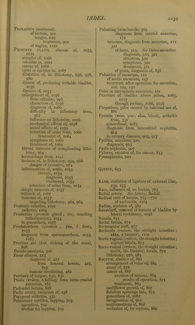 Pkolapsus {continued). of rectum, 901 tongue, 629 ti-eatraeut, 902 of vagina, 1191 Pkostate GLAXO, abscess of, 1053, II2I atrophy of, 1066 calculus in, 1021 cancer of, 1066 cysts or cavities in, 1067 lUlatation of, in lithotomy, 956, 976, 980 tlisease of, producing initable bladder, 1036 diseases of, 1053 enlargement of, 1056 from calculus, 946 characters of, 1056 diagnosis of, 1060 difficulty in lithotomy from, 962 influence on lithotrity, 1016 mechanical effects of, 1058 moi-al eflects of, 1059 retention of urine from, io6o treatment of, 1064 sjTuptoms of, 10^ treatment of, 1061 fibroid tumours of complicating litho- tomy, 964 hajmorrhage from, 1051 incision of, in lithotomy, 954, 966 danger of excessive, 974 inflammation of, acute, 1053 chronic, 1054 diagnosis, 1055 treatment, 1055 retention of urine from, 1054 simple tumours of, 1057 tubercle of, 1067 tumours of, 1057 impeding lithotomy, 962, 964 Prostatic calculus, 1021 catheter, 1064 Prostatitis {'proskde gland; ilis, denoting inflammation), 1053 in gonorrhma, 1077 Prostatorrhcea {2>rostale ; f>4u, I flow), 1055 diagnosis from speiTnatoiThcea, 1055, 1183 Pruritus ani {Lat. itching of the anus), 898 Pseudo-paralysis, 306 Psoas abscess, 423 diagnosis of, 427 from femoral hernia, 427, 819 tumour simulating, 482 Psoriasis of tongue, 630, 631 Ptosis {vrutTts, a falling) from intra-cranial aneurism, 185 Pudendal hernia, 828 Pudic arterj', anetirisrn of, 238 I’uerpcral arthritis, 332 Pulmonary cavities, taj>ping, 703 operation, 704 trochar for tnpi)ing, 705 Pulsating bronchocele, 569 diagnosis from carotid aneurism, 172 tumours, diagnosis from aneurism, 112 321 of bone, 319. >S'cc Osteo-aneurism diagnosis, 320, 321 situation, 320 symptoms, 320 treatment, 321 of groin, diagnosis of, 858 Pulsation of aneurism, no of aortic aneurism, 157 recurrent, after operation for aneurism, 126, 129, 130 Pulse in innominate aneurism, 161 Puncture of bladder above pubes, 1065, 1117 through rectiam, 1066, 1116 Pm-gatives, piles caused by habitual use of, 886 Pyaemia {ttvou, pus ; alfia, blood), arthritis from, 332 gonorrhoeal, 1083 diagnosis from interstitial nephi-itis, 914 in urinary diseases, 903, 917 Pyelitis, calculous, 920 diagnosis, 923 Pyelo-nephritis, 907 Pylorus, excision of, for cancer, 853 Pyonephrosis, 920 Quixsy, 653 Rabe, statistics of ligature of external iliac, 232, 233 Race, influence of, on hernia, 763 Radial artery. See Artery, Radial Radical cure of hernia, 765—770 of varicocele, 1164 Radius, excision of, 382 RansvhofF, removal of tumour of bladder by lateral cystotomy, 1048 Ranula, 651 Rectal fistula, 872 Rectangular staff, 977 Rectocele {rectum, the straight intestine; /f^Arj, a tumour), 1191 Recto-vaginal {rectum, the straight intestine; vagina) fistula, 873 Recto-vesical {rectum, the straight intestine ; vesica, the bladder) fistula, 872 lithotomy, 976, 985 Rectum, absence of, 861 arrangement of veins of, 884 atony of, 878 cancer of, 867 excision of tumour, 869 results of oiwrution, 871 treatment, 869 cauliflower growth of, 867 fistulous openings into, 872 gonorrhoea of, 1082 invagination of, 901 malformations of, 860 occlusion of, by septum, 860