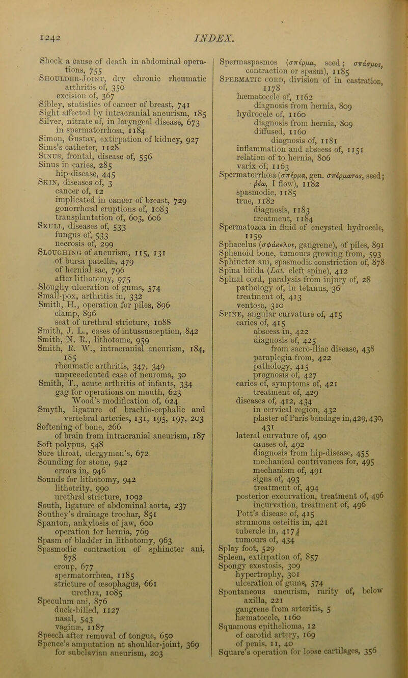 Shock a caiise of death in abdominal opera- tions, 755 Shoulder-Joint, dry chronic rheumatic arthritis of, 350 excision of, 367 Sibley, statistics of cancer of breast, 741 Sight affected by intracranial aneurism, 185 Silver, nitrate of, in laryngeal disease, 673 in spermatorrhoea, 1184 Simon, Gustav, extirpation of kidney, 927 Sims’s catheter, 1128 Sinus, frontal, disease of, 556 Sinus in caries, 285 hip-disease, 445 Skin, diseases of, 3 cancer of, 12 implicated in cancer of breast, 729 gonorrhoeal eruptions of, 1083 transplantation of, 603, 606 Skull, diseases of, 533 fungus of, 533 necrosis of, 299 Sloughing of aneurism, 115, 131 of bursa patellse, 479 of hernial sac, 796 after lithotomy, 975 Sloughy ulceration of gums, 574 Small-pox, arthritis in, 332 Smith, H,, operation for piles, 896 clamp, 896 seat of urethral stricture, 1088 Smith, J. L., cases of intussusception, 842 Smith, N. R., lithotome, 959 Smith, R. W., intracranial aneurism, 184, 18S rheumatic arthritis, 347, 349 unprecedented case of neuroma, 30 Smith, T., acute arthritis of infants, 334 gag for operations on mouth, 623 Wood’s modification of, 624 Smji;h, ligature of brachio-cephalic and vertebral arteries, 131, 195, 197, 203 Softening of bone, 266 of brain from intracranial aneurism, 187 Soft polypus, 548 Sore throat, clergyman’s, 672 Sounding for stone, 942 eiTors in, 946 Sounds for lithotomy, 942 lithotrity, 990 urethral stricture, 1092 South, ligature of abdominal aorta, 237 Southey’s drainage trochar, 851 Spanton, ankylosis of jaw, 600 operation for hernia, 769 Spasm of bladder in lithotomy, 963 Spasmodic contraction of sphincter ani, 878 croup, 677 spermatorrhoea, 1185 stricture of oesophagus, 661 urethra, 1085 Speculum ani, 876 duck-billed, 1127 nasal, 543 vagime, 1187 Speech after removal of tongue, 650 Spence’s amputation at shoulder-joint, 369 for subclavian aneurism, 203 Spennaspasmos {(nrepfia, seed; trjrdcr/xoy, contraction or spasm), 1185 Spermatic cord, division of in castration 1178 ’ haimatocele of, 1162 diagnosis from hernia, 809 hydrocele of, 1160 diagnosis from heniia, 809 diffused, 1160 diagnosis of, 1181 inflammation and abscess of, 1151 relation of to hernia, 806 varix of, 1163 Spermatorrhoea ((TTrepga, gen. (nrepnaTos, seed; • ^eco, I flow), 1182 spasmodic, 1185 trae, 1182 diagnosis, 1183 treatment, 1184 Spermatozoa in fluid of encysted hydrocele, 1159 Sphacelus (o-^d/feAoy, gangi’ene), of piles, 891 Sphenoid bone, tumours growing from, 593 Sphincter ani, spasmodic constriction of, 878 Spina bifida (Lat. cleft spine), 412 Spinal cord, paralysis from injury of, 28 pathology of, in tetanus, 36 treatment of, 413 ventosa, 310 Spine, angular emwatm-e of, 415 caries of, 415 abscess in, 422 diagnosis of, 425 from saci’o-iliac disease, 438 paraplegia from, 422 pathology, 415 prognosis of, 427 caries of, symptoms of, 421 treatment of, 429 diseases of, 412, 434 in cervical region, 432 plaster of Paris bandage in, 429,430, 431 lateral curvature of, 490 causes of, 492 diagnosis from hip-disease, 455 mechanical contrivances for, 495 mechanism of, 491 signs of, 493 treatment of, 494 posterior excurvation, treatment of, 496 incurvation, treatment of, 496 Pott’s disease of, 415 strumous osteitis in, 421 tubercle in, 417J tumours of, 434 Splay foot, 529 Spleen, extirpation of, 857 Spongy exostosis, 309 hypertrophy, 301 ulceration of gums, 574 Spontaneous aneurism, rarity of, below axilla, 221 gangrene from arteritis, 5 haematocele, 1160 Squamous epithelioma, 12 of carotid artery, 169 of penis, 11, 40 Square’s operation for loose cartilages, 356