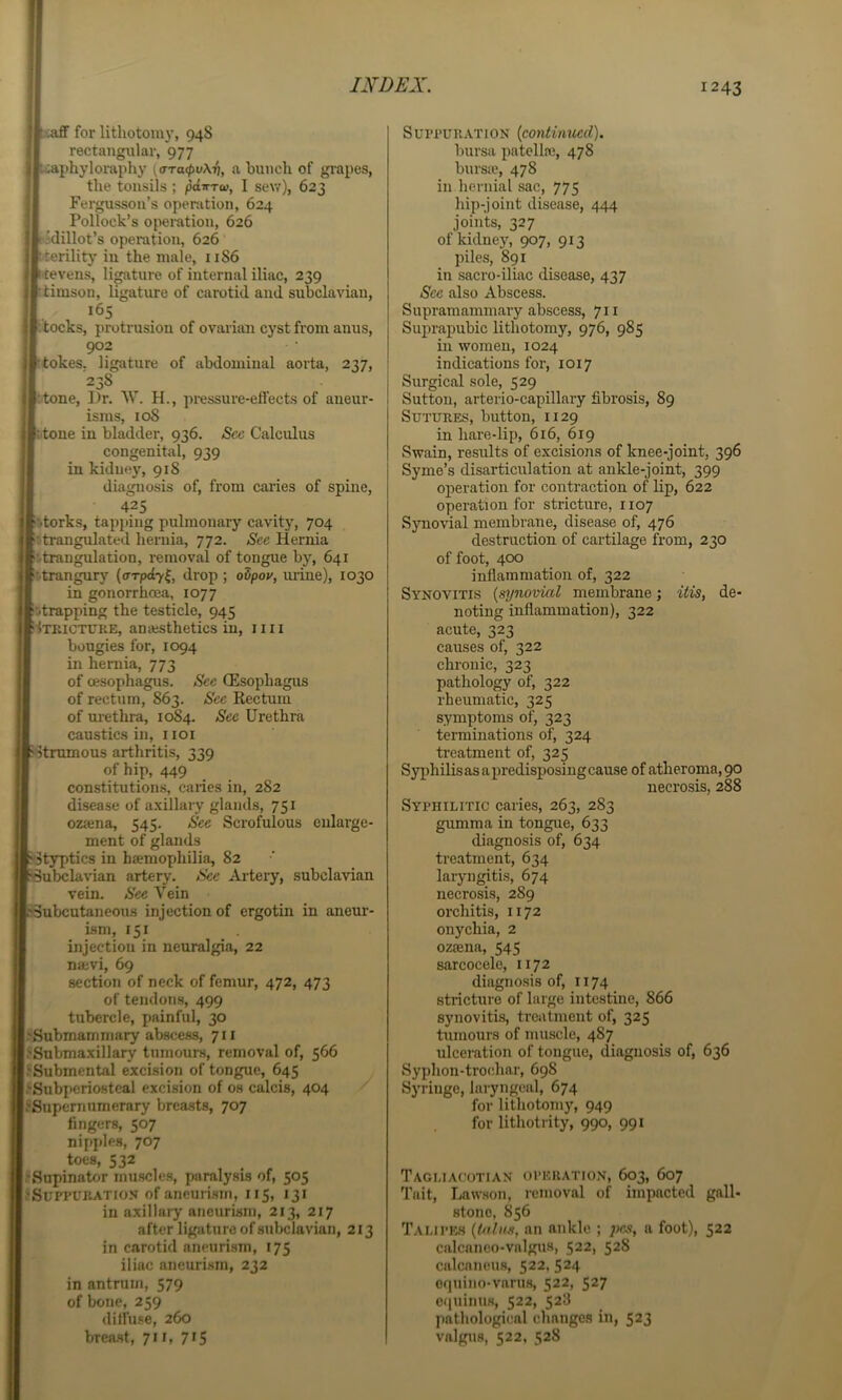 ^.tafiF for litliotoin)’, 94S rectangular, 977 iaphyloraphy {<TTa<pv\r], a bunch of grapes, the tonsils ; ^ditTw, I sew), 623 Fergusson’s operation, 624 Pollock’s operation, 626 f jdillot’s operation, 626 •terility in the male, 1186 k-tevens, ligature of internal iliac, 239 rtimson, ligature of carotid and subclavian, p.tocks, protrusion of ovarian cyst from anus, 902 ttokes, ligature of abdominal aorta, 237, 238 |ttone, Dr. \V. H., pressure-eflects of aneur- isms, 108 fiitone in bladder, 936. Sec Calculus congenital, 939 in kidney, 918 diagnosis of, from caries of spine, 425 btorks, tapping pulmonary cavity, 704 Istrangulated hernia, 772. See Hernia strangulation, removal of tongue by, 641 strangury (irTpdy^, drop ; oSpoy, mine), 1030 in gonorrhoea, 1077 strapping the testicle, 945 fixKiCTCKE, ana^thetics in, 1111 bougies for, 1094 in heniia, 773 of oesophagus. See (Esophagus of rectum, 863. Sec Rectum of urethra, 10)84. 'Sfec Urethra caustics in, i loi fitnunous arthritis, 339 of hip, 449 constitutions, caries in, 282 disease of axillary glands, 751 oziena, 545. See Scrofulous ment of glands eularge- ^Styptics in hoemophilia, 82 Subclavian artery. See Arteiy, subclavian vein. See Vein ^Subcutaneous injection of ergotin in aneur- ism, 151 injection in neuralgia, 22 najvi, 69 section of neck of femur, 472, 473 of tendons, 499 tubercle, painful, 30 l-'Submammary abscess, 711 ^Snbmaxillary tumours, removal of, 566 {.'Submental excision of tongue, 645 (l*Snbpcrio)steal excision of os calcis, 404 l.'Supemumerary breasts, 707 fingers, 507 nipples, 707 toes, 532 l.'Sapinator muscles, paralysis of, 505 {fSuPi’UKATioy of aneurism, 115, 131 in axillary aneurism, 213, 217 after ligature of subclavian, 213 in carotid aneurism, 175 iliac aneuri.sra, 232 in antrum, 579 of bone, 259 diffuse, 260 breast, 711, 715 Suprun.\TiON {continued). bursa patella), 478 burste, 478 in hernial sac, 775 hip-joint disease, 444 joints, 327 ofkidnej^ 907, 913 piles, 891 in sacro-iliac disease, 437 See also Abscess. Supramammary abscess, 711 Suprapubic lithotomy, 976, 985 in women, 1024 indications for, 1017 Surgical sole, 529 Sutton, arterio-capillary fibrosis, 89 SuTiTKES, button, 1129 in hare-lip, 616, 619 Swain, results of excisions of knee-joint, 396 Syme’s disarticulation at ankle-joint, 399 operation for contraction of lip, 622 operation for stricture, 1107 Sjmovial membrane, disease of, 476 destruction of cartilage from, 230 of foot, 400 inflammation of, 322 Synovitis {synovial membrane; itis, de- noting inflammation), 322 acute, 323 causes of, 322 chronic, 323 pathology of, 322 rheumatic, 325 symptoms of, 323 terminations of, 324 treatment of, 325 Syphilis as a predisposing cause of atheroma, 90 necrosis, 288 Syphilitic caries, 263, 283 gumma in tongue, 633 diagnosis of, 634 treatment, 634 laryngitis, 674 necrosis, 289 orchitis, 1172 onychia, 2 ozsena, 545 sarcocele, 1172 diagnosis of, 1174 stricture of large intestine, 866 synovitis, treatment of, 325 tumours of muscle, 487 ulceration of tongue, diagnosis of, 636 Syphon-trochar, 698 Syringe, laryngeal, 674 for lithotomy, 949 for lithotrity, 990, 991 TaclIACOTIAN OPEilATION, 603, 607 Tait, Lawson, removal of impacted gall- stone, 856 TALIPE.S {talus, an ankle ; jies, a foot), 522 calcaneo-valgua, 522, 528 calcaneus, 522, 524 equino-varuH, 522, 527 c(|uinus, 522, 528 pathological changes in, 523 valgus, 522, 528