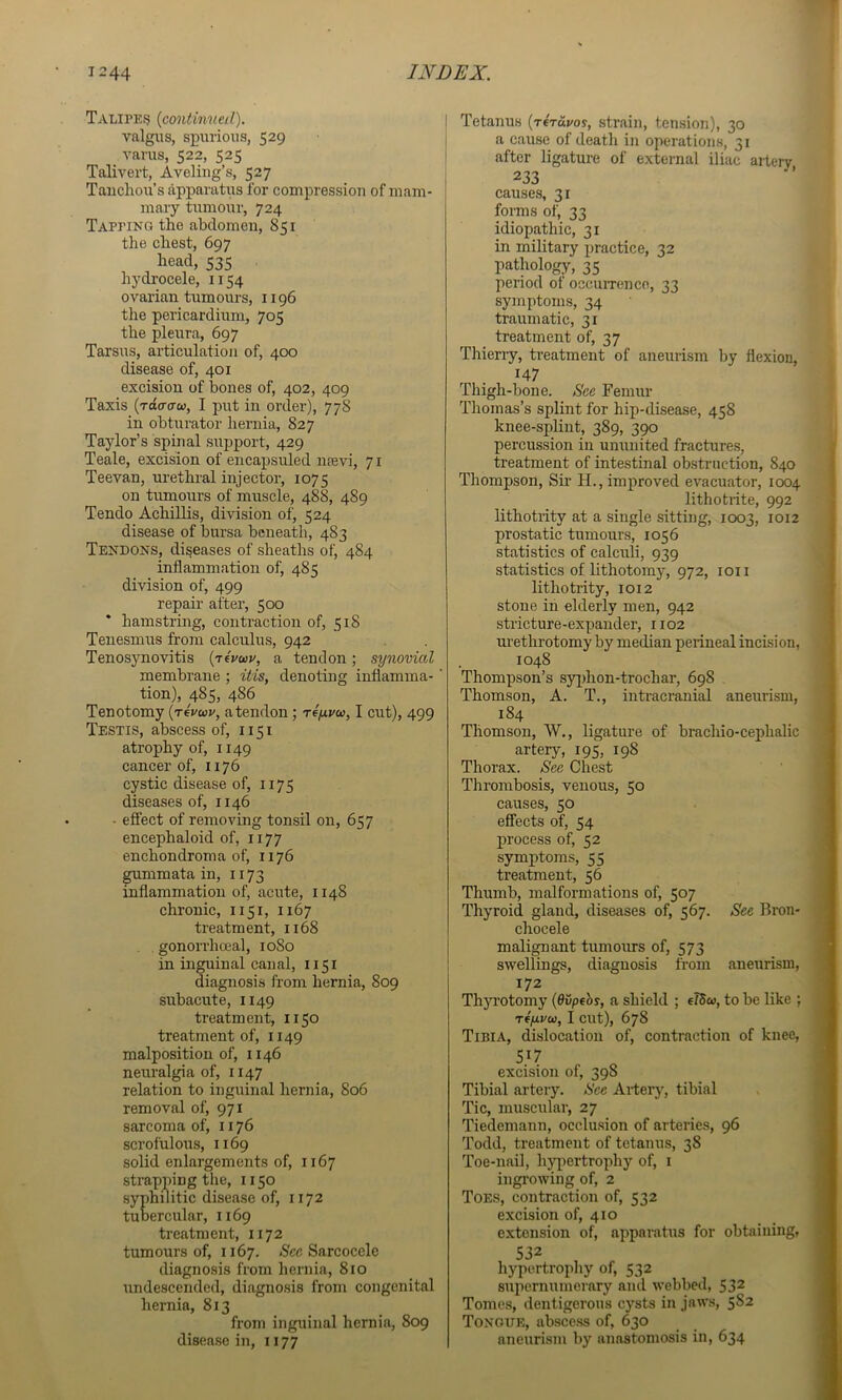 Taliped {continued). valgus, spurious, 529 varus, 522, 525 Talivert, Aveling’s, 527 Taucliou’s apparatus for compression of mam- mary tumour, 724 Tapping the abdomen, 851 the chest, 697 head, 535 hydrocele, 1154 ovarian tumours, 1196 the pericardium, 705 the pleura, 697 Tarsus, articulation of, 400 disease of, 401 excision of bones of, 402, 409 Taxis (too-o-w, I put in order), 778 in obturator hernia, 827 Taylor’s spinal support, 429 Teale, excision of encapsuled nsevi, 71 Teevan, urethral injector, 1075 on tumours of muscle, 488, 489 Tendo Achillis, division of, 524 disease of bursa beneath, 483 Tendons, diseases of sheaths of, 484 inflammation of, 485 division of, 499 repair after, 500 * hamstring, contraction of, 518 Tenesmus from calculus, 942 Tenosynovitis {t^vuv, a tendon; synovial membrane ; itis, denoting inflamma-' tion), 485, 486 Tenotomy {t4vwv, atendon ; riy.vu, I cut), 499 Testis, abscess of, 1151 atrophy of, 1149 cancer of, 1176 cystic disease of, 1175 diseases of, 1146 ■ effect of removing tonsil on, 657 encephaloid of, 1177 enchondroma of, 1176 gummata in, 1173 inflammation of, acute, 1148 chronic, 1151, 1167 treatment, 1168 . gononiiceal, 1080 in inguinal canal, 1151 diagnosis from hernia, 809 subacute, 1149 treatment, 1150 treatment of, 1149 malposition of, 1146 neuralgia of, 1147 relation to inguinal hernia, 806 removal of, 971 sarcoma of, 1176 scrofulous, 1169 solid enlargements of, 1167 strapping the, 1150 syphilitic disease of, 1172 tuoercular, 1169 treatment, 1172 tumours of, 1167. Sarcocele diagnosis from hernia, 810 undescended, diagnosis from congenital hernia, 813 from inguinal hernia, 809 disease in, 1177 I Tetanus (T«Toi/oy, strain, tension), 30 I a cause of death in operations, 31 I after ligature of external iliac artery , 233 causes, 31 forms of, 33 idiopathic, 31 in military practice, 32 pathology, 35 period of occuiTence, 33 symptoms, 34 traumatic, 31 treatment of, 37 Thieriy, treatment of aneurism by flexion, 147 Thigh-bone. See Femur Thomas’s splint for hip-disease, 458 knee-splint, 389, 390 percussion in ununited fractures, treatment of intestinal obstruction, 840 Thompson, Sir H., improved evacuator, 1004 lithotiite, 992 lithotrity at a single sitting, 1003, 1012 prostatic tumours, 1056 statistics of calculi, 939 statistics of lithotomy, 972, ion lithotrity, 1012 stone in elderly men, 942 stricture-expander, 1102 urethrotomy by median perineal incision, 1048 Thompson’s syjihon-trochar, 698 . Thomson, A. T., intracranial aneurism, 184 Thomson, W., ligature of brachio-cephalic artery, 195, 198 Thorax. See Chest Thrombosis, venous, 50 causes, 50 effects of, 54 process of, 52 symptoms, 55 treatment, 56 Thumb, malformations of, 507 Thyroid gland, diseases of, 567. See Bron- chocele malignant tumours of, 573 ! swellings, diagnosis from aneurism, 172 Thjn’otomy {6vpehs, a shield ; e75«, to be like ; Tf(xvu, I cut), 678 Tibia, dislocation of, contraction of knee, 517 excision of, 398 Tibial arteiy. See Artery, tibial Tic, muscular, 27 Tiedemann, occlusion of arteries, 96 Todd, treatment of tetanus, 38 Toe-nail, hypertrophy of, i ingrowing of, 2 Toes, contraction of, 532 excision of, 410 extension of, apparatus for obtaining, 532 , hypertrophy of, 532 supernumerary and webbed, 532 Tomes, dentigerous cysts in jaws, 5S2 Tongue, abscess of, 630 aneurism by anastomosis in, 634