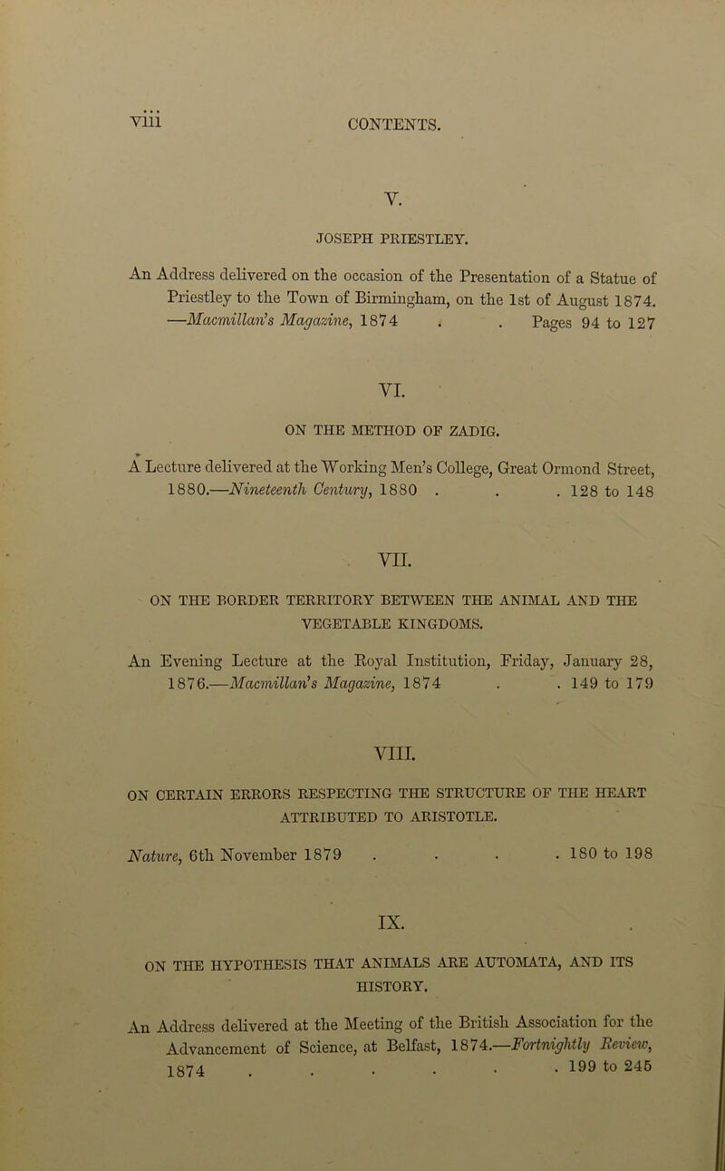 y. JOSEPH PRIESTLEY. An Address delivered on the occasion of the Presentation of a Statue of Priestley to the Town of Birmingham, on the 1st of August 1874. —Macmillan’s Magazine, 1874 . . Pages 94 to 127 VI. ON THE METHOD OF ZADIG. A Lecture delivered at the Working Men’s College, Great Ormond Street, 1880.—Nineteenth Century, 1880 . . .128 to 148 VII. ON THE BORDER TERRITORY BETWEEN THE ANIMAL AND THE VEGETABLE KINGDOMS. An Evening Lecture at the Royal Institution, Friday, January 28, 1876.—Macmillan’s Magazine, 1874 . .149 to 179 VIII. ON CERTAIN ERRORS RESPECTING THE STRUCTURE OF THE HEART ATTRIBUTED TO ARISTOTLE. Nature, 6th November 1879 . . . . 180 to 198 IX. ON THE HYPOTHESIS THAT ANIMALS ARE AUTOJIATA, AND ITS HISTORY. An Address delivered at the Meeting of the British Association for the Advancement of Science, at Belfast, 18/4.—Fortnightly Review, 1874 . 199 to 245