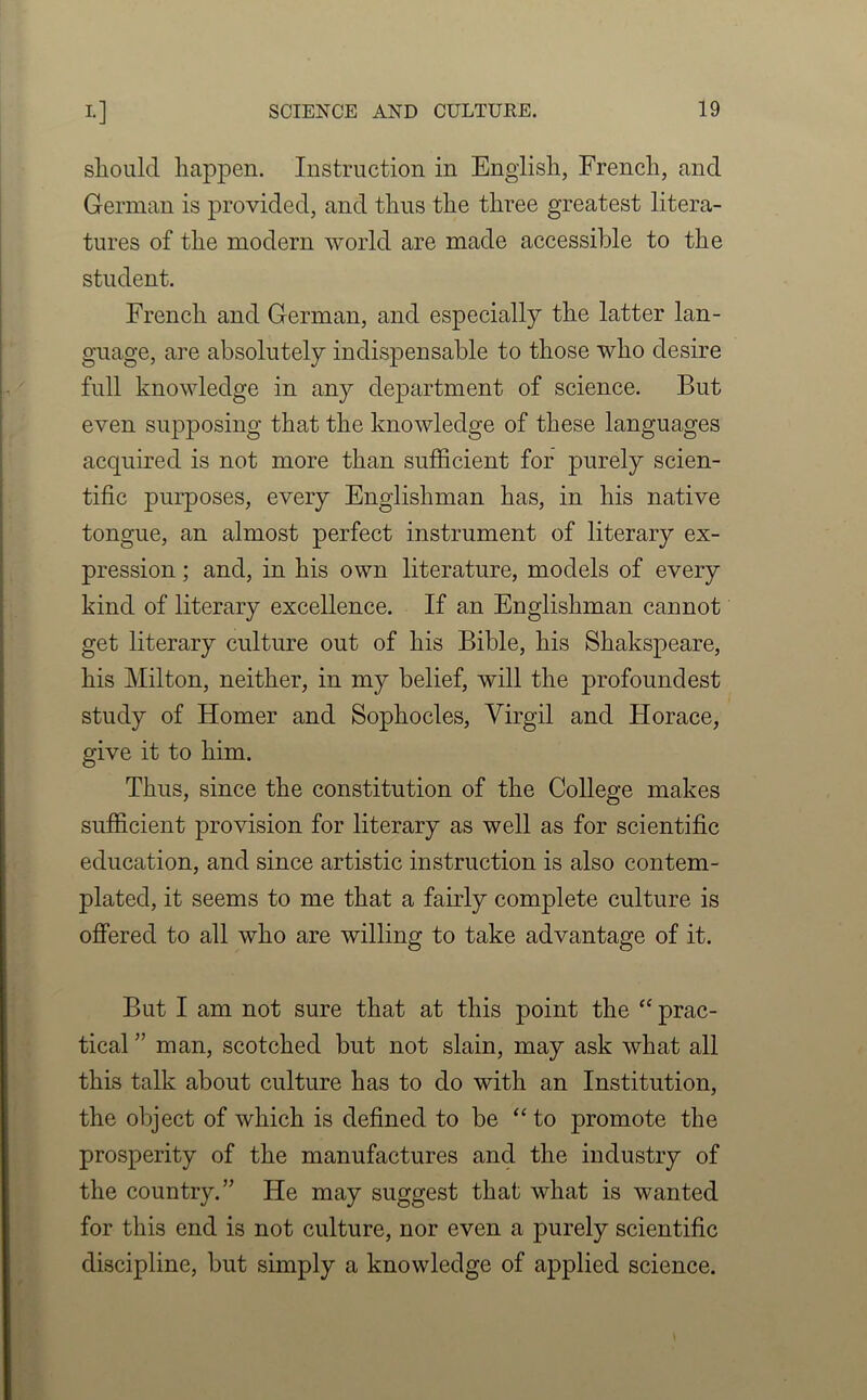 should happen. Instruction in English, French, and German is provided, and thus the three greatest litera- tures of the modern world are made accessible to the student. French and German, and especially the latter lan- guage, are absolutely indispensable to those who desire full knowledge in any department of science. But even supposing that the knowledge of these languages acquired is not more than sufficient for purely scien- tific purposes, every Englishman has, in his native tongue, an almost perfect instrument of literary ex- pression ; and, in his own literature, models of every kind of literary excellence. If an Englishman cannot get literary culture out of his Bible, his Shakspeare, his Milton, neither, in my belief, will the profoundest study of Homer and Sophocles, Virgil and Horace, give it to him. Thus, since the constitution of the College makes sufficient provision for literary as well as for scientific education, and since artistic instruction is also contem- plated, it seems to me that a fairly complete culture is offered to all who are willing to take advantage of it. But I am not sure that at this point the “ prac- tical ” man, scotched but not slain, may ask what all this talk about culture has to do with an Institution, the object of which is defined to be “ to promote the prosperity of the manufactures and the industry of the country.” He may suggest that what is wanted for this end is not culture, nor even a purely scientific discipline, but simply a knowledge of applied science.