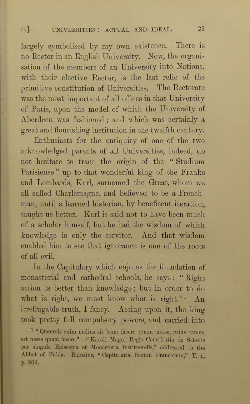 largely symbolised by my own existence. There is no Rector in an English University. Now, the organi- sation of the members of an University into Nations, with their elective Rector, is the last relic of the primitive constitution of Universities. The Rectorate was the most important of all offices in that University of Paris, upon the model of which the University of Aberdeen was fashioned; and which was certainly a great and flourishing institution in the twelfth century. Enthusiasts for the antiquity of one of the two acknowledged parents of all Universities, indeed, do not hesitate to trace the origin of the “ Studium Parisiense ” up to that wonderful king of the Franks and Lombards, Karl, surnamed the Great, whom we all called Charlemagne, and believed to be a French- man, until a learned historian, by beneficent iteration, taught us better. Karl is said not to have been much of a scholar himself, but he had the wisdom of which knowledge is only the servitor. And that wisdom enabled him to see that ignorance is one of the roots of all evil. In the Capitulary which enjoins the foundation of monasterial and cathedral schools, he says : “ Right action is better than knowledge; but in order to do what is right, we must know what is right.”1 An irrefragable truth, I fancy. Acting upon it, the king took pretty full compulsory powers, and carried into 1 “ Quamvis enim melius sit bene facere quam nosse, prius tamen est nosse quam facere.”—“ Karoli Magni Regis Constitutio cle Scholis per singula Episcopia et Monasteria instituendis,” addressed to the Abbot of Fulda. Baluzius, “ Capitularia Regum Francorum,” T. i., p. 202.