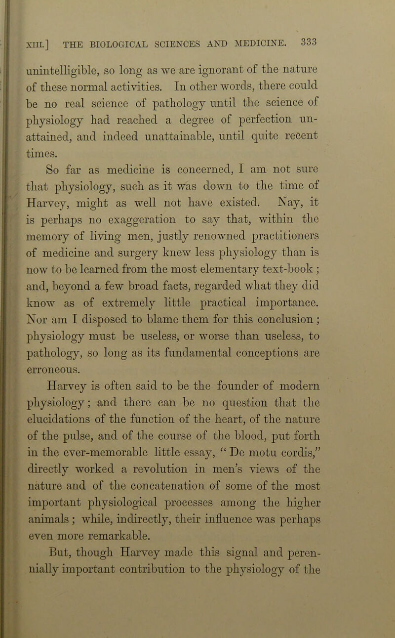 unintelligible, so long as we are ignorant of the nature of these normal activities. In other words, there could he no real science of pathology until the science of physiology had reached a degree of perfection un- attained, and indeed unattainable, until quite recent times. So far as medicine is concerned, I am not sure that physiology, such as it was down to the time of Harvey, might as well not have existed. Nay, it is perhaps no exaggeration to say that, within the memory of living men, justly renowned practitioners of medicine and surgery knew less physiology than is now to be learned from the most elementary text-book ; and, beyond a few broad facts, regarded what they did know as of extremely little practical importance. Nor am I disposed to blame them for this conclusion; physiology must be useless, or worse than useless, to pathology, so long as its fundamental conceptions are erroneous. Harvey is often said to be the founder of modern physiology; and there can be no question that the elucidations of the function of the heart, of the nature of the pulse, and of the course of the blood, put forth in the ever-memorable little essay, “ De motu cordis/’ directly worked a revolution in men’s views of the nature and of the concatenation of some of the most important physiological processes among the higher animals ; while, indirectly, their influence was perhaps even more remarkable. But, though Harvey made this signal and peren- nially important contribution to the physiology of the