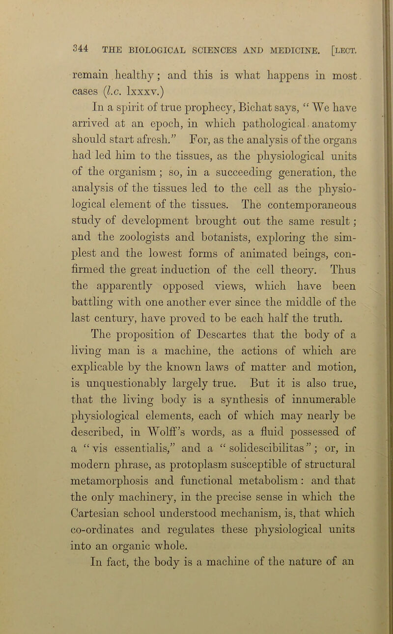 remain healthy; and this is what happens in most cases (l.c. lxxxv.) In a spirit of true prophecy, Bichat says, “We have arrived at an epoch, in which pathological. anatomy should start afresh/' For, as the analysis of the organs had led him to the tissues, as the physiological units of the organism; so, in a succeeding generation, the analysis of the tissues led to the cell as the physio- logical element of the tissues. The contemporaneous study of development brought out the same result; and the zoologists and botanists, exploring the sim- plest and the lowest forms of animated beings, con- firmed the great induction of the cell theory. Thus the apparently opposed views, which have been battling with one another ever since the middle of the last century, have proved to be each half the truth. The proposition of Descartes that the body of a living man is a machine, the actions of which are explicable by the known laws of matter and motion, is unquestionably largely true. But it is also true, that the living body is a synthesis of innumerable physiological elements, each of which may nearly be described, in Wolffs words, as a fluid possessed of a “ vis essentialis,” and a “ solidescibilitas ”; or, in modern phrase, as protoplasm susceptible of structural metamorphosis and functional metabolism: and that the only machinery, in the precise sense in which the Cartesian school understood mechanism, is, that which co-ordinates and regulates these physiological units into an organic whole. In fact, the body is a machine of the nature of an