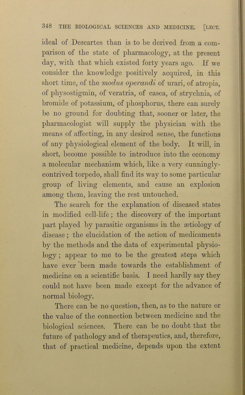 ideal of Descartes than is to be derived from a com- parison of the state of pharmacology, at the present day, with that which existed forty years ago. If we consider the knowledge positively acquired, in this short time, of the modus operandi of urari, of atropia, of physostigmin, of veratria, of casca, of strychnia, of bromide of potassium, of phosphorus, there can surely be no ground for doubting that, sooner or later, the pharmacologist will supply the physician with the means of affecting, in any desired sense, the functions of any physiological element of the body. It will, in short, become possible to introduce into the economy a molecular mechanism which, like a very cunningly- contrived torjDedo, shall find its way to some particular group of living elements, and cause an explosion among them, leaving the rest untouched. The search for the explanation of diseased states in modified cell-life; the discovery of the important part played by parasitic organisms in the aetiology of disease; the elucidation of the action of medicaments by the methods and the data of experimental physio- logy ; appear to me to be the greatest steps which have ever been made towards the establishment of medicine on a scientific basis. I need hardly say they could not have been made except for the advance of normal biology. There can be no question, then, as to the nature or the value of the connection between medicine and the biological sciences. There can be no doubt that the future of pathology and of therapeutics, and, therefore, that of practical medicine, depends upon the extent