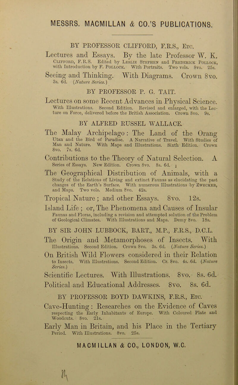 BY PROFESSOR CLIFFORD, F.R.S., Etc. Lectures and Essays. By the late Professor W. K. Clifford, F.R.S. Edited by Leslie Stephen and Frederick Pollock, with Introduction by F. Pollock. With Portraits. Two vols. 8vo. 25s. Seeing and Thinking. With Diagrams. Crown 8\:o. 3s. 6d. (Nature Series.) BY PROFESSOR P. G. TAIT. Lectures on some Recent Advances in Physical Science. With Illustrations. Second Edition. Revised and enlarged, with the Lec- ture on Force, delivered before the British Association. Crown 8vo. 9s. BY ALFRED RUSSEL WALLACE. The Malay Archipelago: The Land of the Orang Utan and the Bird of Paradise. A Narrative of Travel. With Studies of Man and Nature. With Maps and Illustrations. Sixth Edition. Crown 8vo. 7s. 6d. Contributions to the Theory of Natural Selection. A Series of Essays. New Edition. Crown 8vo. 8s. 6d. $ The Geographical Distribution of Animals, with a Study of the Relations of Living and extinct Faunas as elucidating the past changes of the Earth’s Surface. With numerous Illustrations by Zwecker, and Maps. Two vols. Medium 8vo. 42s. Tropical Nature ; and other Essays. 8vo. 12s. Island Life ; or, The Phenomena and Causes of Insular Faunas and Floras, including a revision and attempted solution of the Problem of Geological Climates. With Illustrations and Maps. Demy 8vo. 18s. BY SIR JOHN LUBBOCK, BART., M.P., F.R.S., D.C.L. The Origin and Metamorphoses of Insects. With Illustrations. Second Edition. Crown 8vo. 3s. 6d. {Nature Series.) On British Wild Flowers considered in their Relation to Insects. With Illustrations. Second Edition. Cr. 8vo. 4s. 6d. {Nature Series.) Scientific Lectures. With Illustrations. 8vo. 8s. 6d. Political and Educational Addresses. 8vo. 8s. 6d. BY PROFESSOR BOYD DAWKINS, F.R.S., Etc. Cave-Hunting : Researches on the Evidence of Caves respecting the Early Inhabitants of Europe. With Coloured Plate and Woodcuts. 8vo. 21s. Early Man in Britain, and his Place in the Tertiary Period. With Illustrations. 8vo. 25s.