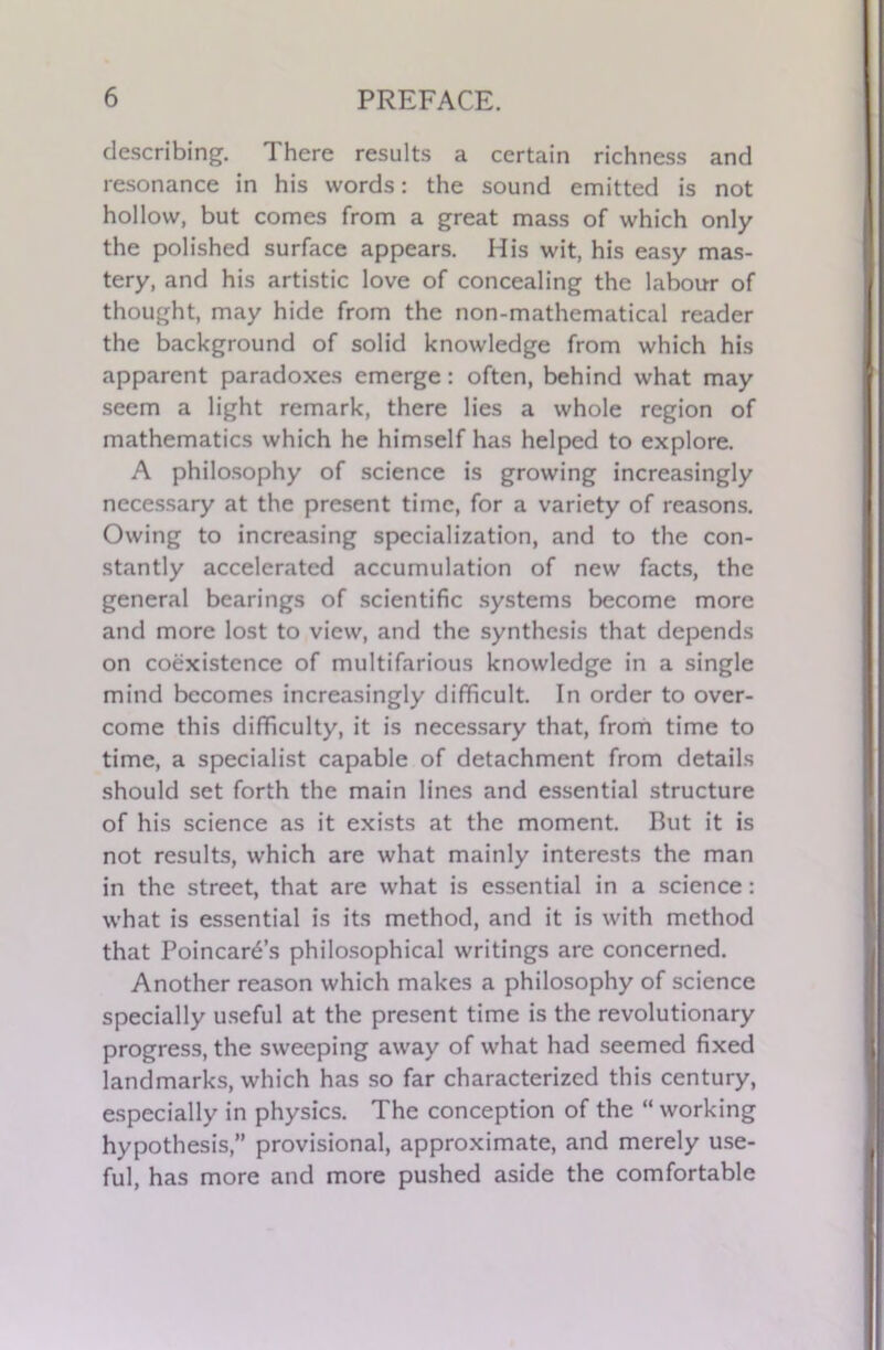 describing. There results a certain richness and resonance in his words: the sound emitted is not hollow, but comes from a great mass of which only the polished surface appears. His wit, his easy mas- tery, and his artistic love of concealing the labour of thought, may hide from the non-mathematical reader the background of solid knowledge from which his apparent paradoxes emerge: often, behind what may seem a light remark, there lies a whole region of mathematics which he himself has helped to explore. A philosophy of science is growing increasingly necessary at the present time, for a variety of reasons. Owing to increasing specialization, and to the con- stantly accelerated accumulation of new facts, the general bearings of scientific systems become more and more lost to view, and the synthesis that depends on coexistence of multifarious knowledge in a single mind becomes increasingly difficult. In order to over- come this difficulty, it is necessary that, from time to time, a specialist capable of detachment from details should set forth the main lines and essential structure of his science as it exists at the moment. But it is not results, which are what mainly interests the man in the street, that are what is essential in a science: what is essential is its method, and it is with method that Poincare’s philosophical writings are concerned. Another reason which makes a philosophy of science specially useful at the present time is the revolutionary progress, the sweeping away of what had seemed fixed landmarks, which has so far characterized this century, especially in physics. The conception of the “ working hypothesis,” provisional, approximate, and merely use- ful, has more and more pushed aside the comfortable