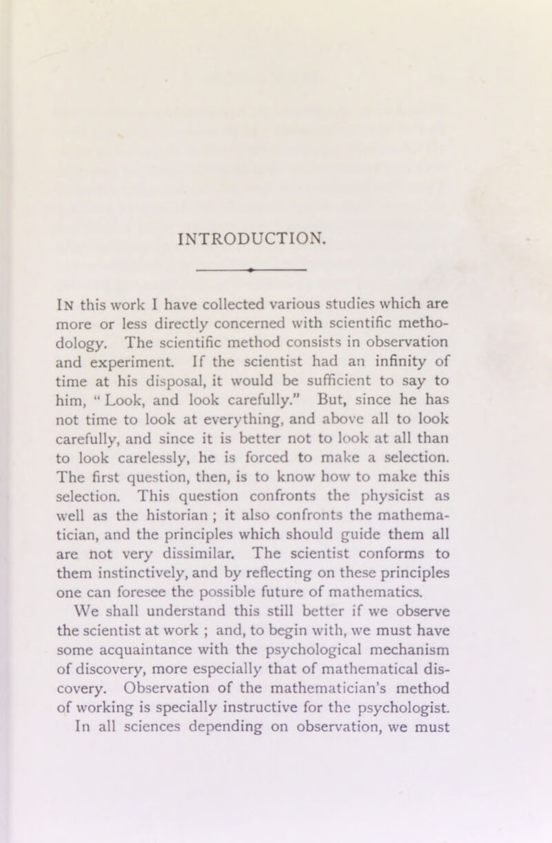 In this work I have collected various studies which are more or less directly concerned with scientific metho- dology. The scientific method consists in observation and experiment. If the scientist had an infinity of time at his disposal, it would be sufficient to say to him, “ Look, and look carefully.” But, since he has not time to look at everything, and above all to look carefully, and since it is better not to look at all than to look carelessly, he is forced to make a selection. The first question, then, is to know how to make this selection. This question confronts the physicist as well as the historian ; it also confronts the mathema- tician, and the principles which should guide them all are not very dissimilar. The scientist conforms to them instinctively, and by reflecting on these principles one can foresee the possible future of mathematics. We shall understand this still better if we observe the scientist at work ; and, to begin with, we must have some acquaintance with the psychological mechanism of discovery, more especially that of mathematical dis- covery. Observation of the mathematician’s method of working is specially instructive for the psychologist. In all sciences depending on observation, we must