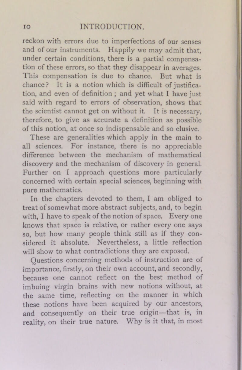 reckon with errors due to imperfections of our senses and of our instruments. Happily we may admit that, under certain conditions, there is a partial compensa- tion of these errors, so that they disappear in averages. This compensation is due to chance. But what is chance? It is a notion which is difficult of justifica- tion, and even of definition ; and yet what I have just said with regard to errors of observation, shows that the scientist cannot get on without it. It is necessary, therefore, to give as accurate a definition as possible of this notion, at once so indispensable and so elusive. These are generalities which apply in the main to all sciences. For instance, there is no appreciable difference between the mechanism of mathematical discovery and the mechanism of discovery in general. Further on I approach questions more particularly concerned with certain special sciences, beginning with pure mathematics. In the chapters devoted to them, I am obliged to treat of somewhat more abstract subjects, and, to begin with, I have to speak of the notion of space. Every one knows that space is relative, or rather every one says so, but how many people think still as if they con- sidered it absolute. Nevertheless, a little reflection will show to what contradictions they are exposed. Questions concerning methods of instruction are of importance, firstly, on their own account, and secondly, because one cannot reflect on the best method of imbuing virgin brains with new notions without, at the same time, reflecting on the manner in which these notions have been acquired by our ancestors, and consequently on their true origin—that is, in reality, on their true nature. Why is it that, in most