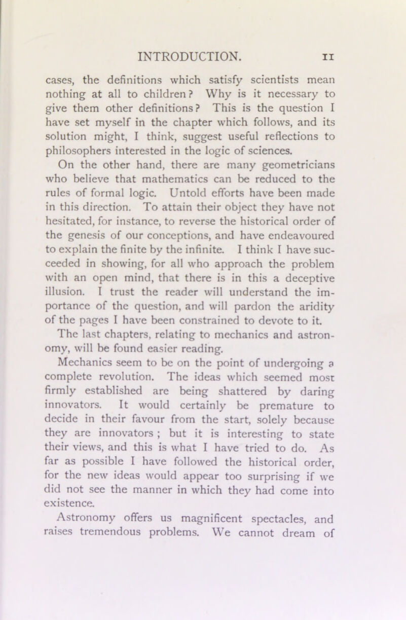 cases, the definitions which satisfy scientists mean nothing at all to children? Why is it necessary to give them other definitions? This is the question I have set myself in the chapter which follows, and its solution might, I think, suggest useful reflections to philosophers interested in the logic of sciences. On the other hand, there are many geometricians who believe that mathematics can be reduced to the rules of formal logic. Untold efforts have been made in this direction. To attain their object they have not hesitated, for instance, to reverse the historical order of the genesis of our conceptions, and have endeavoured to explain the finite by the infinite. I think I have suc- ceeded in showing, for all who approach the problem with an open mind, that there is in this a deceptive illusion. I trust the reader will understand the im- portance of the question, and will pardon the aridity of the pages I have been constrained to devote to it. The last chapters, relating to mechanics and astron- omy, will be found easier reading. Mechanics seem to be on the point of undergoing a complete revolution. The ideas which seemed most firmly established are being shattered by daring innovators. It would certainly be premature to decide in their favour from the start, solely because they are innovators ; but it is interesting to state their views, and this is what I have tried to do. As far as possible I have followed the historical order, for the new ideas would appear too surprising if we did not see the manner in which they had come into existence. Astronomy offers us magnificent spectacles, and raises tremendous problems. We cannot dream of