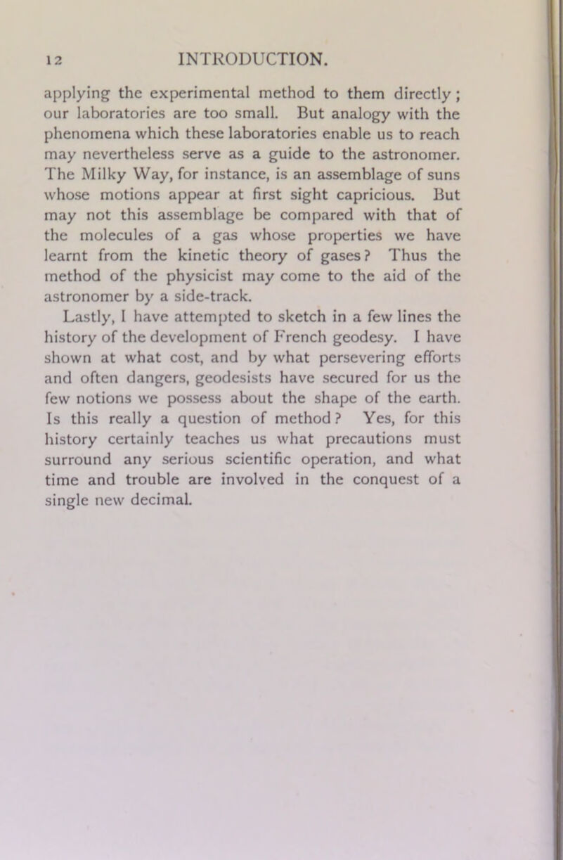 applying the experimental method to them directly ; our laboratories are too small. But analogy with the phenomena which these laboratories enable us to reach may nevertheless serve as a guide to the astronomer. The Milky Way, for instance, is an assemblage of suns whose motions appear at first sight capricious. But may not this assemblage be compared with that of the molecules of a gas whose properties we have learnt from the kinetic theory of gases ? Thus the method of the physicist may come to the aid of the astronomer by a side-track. Lastly, I have attempted to sketch in a few lines the history of the development of French geodesy. I have shown at what cost, and by what persevering efforts and often dangers, geodesists have secured for us the few notions we possess about the shape of the earth. Is this really a question of method? Yes, for this history certainly teaches us what precautions must surround any serious scientific operation, and what time and trouble are involved in the conquest of a single new decimal.