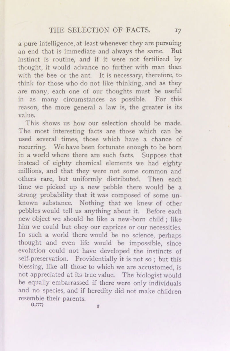 a pure intelligence, at least whenever they are pursuing an end that is immediate and always the same. But instinct is routine, and if it were not fertilized by thought, it would advance no further with man than with the bee or the ant. It is necessary, therefore, to think for those who do not like thinking, and as they are many, each one of our thoughts must be useful in as many circumstances as possible. For this reason, the more general a law is, the greater is its value. This shows us how our selection should be made. The most interesting facts are those which can be used several times, those which have a chance of recurring. We have been fortunate enough to be born in a world where there are such facts. Suppose that instead of eighty chemical elements we had eighty millions, and that they were not some common and others rare, but uniformly distributed. Then each time we picked up a new pebble there would be a strong probability that it was composed of some un- known substance. Nothing that we knew of other pebbles would tell us anything about it. Before each new object we should be like a new-born child ; like him we could but obey our caprices or our necessities. In such a world there would be no science, perhaps thought and even life would be impossible, since evolution could not have developed the instincts of self-preservation. Providentially it is not so ; but this blessing, like all those to which we are accustomed, is not appreciated at its true value. The biologist would be equally embarrassed if there were only individuals and no species, and if heredity did not make children resemble their parents. (1,777) 2