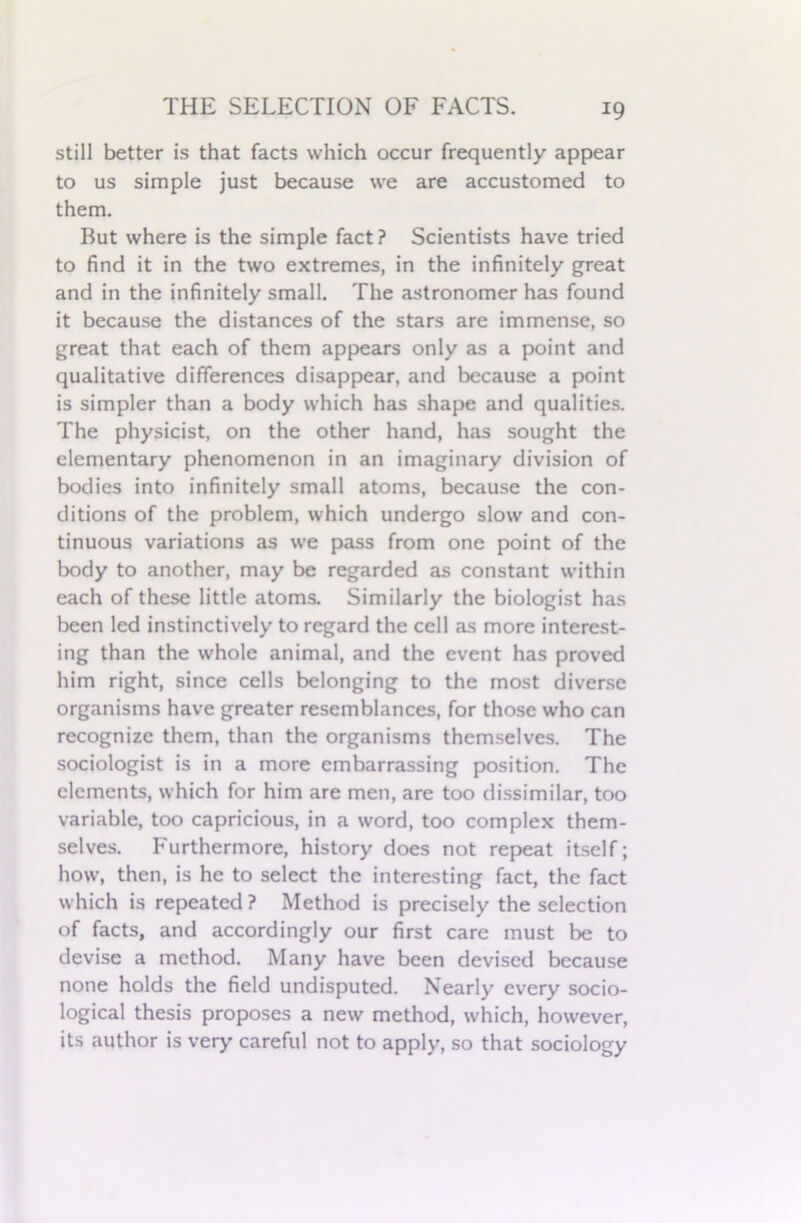 still better is that facts which occur frequently appear to us simple just because we are accustomed to them. But where is the simple fact? Scientists have tried to find it in the two extremes, in the infinitely great and in the infinitely small. The astronomer has found it because the distances of the stars are immense, so great that each of them appears only as a point and qualitative differences disappear, and because a point is simpler than a body which has shape and qualities. The physicist, on the other hand, has sought the elementary phenomenon in an imaginary division of bodies into infinitely small atoms, because the con- ditions of the problem, which undergo slow and con- tinuous variations as we pass from one point of the body to another, may be regarded as constant within each of these little atoms. Similarly the biologist has been led instinctively to regard the cell as more interest- ing than the whole animal, and the event has proved him right, since cells belonging to the most diverse organisms have greater resemblances, for those who can recognize them, than the organisms themselves. The sociologist is in a more embarrassing position. The elements, which for him are men, are too dissimilar, too variable, too capricious, in a word, too complex them- selves. Furthermore, history does not repeat itself; how, then, is he to select the interesting fact, the fact which is repeated ? Method is precisely the selection of facts, and accordingly our first care must be to devise a method. Many have been devised because none holds the field undisputed. Nearly every socio- logical thesis proposes a new method, which, however, its author is very careful not to apply, so that sociology