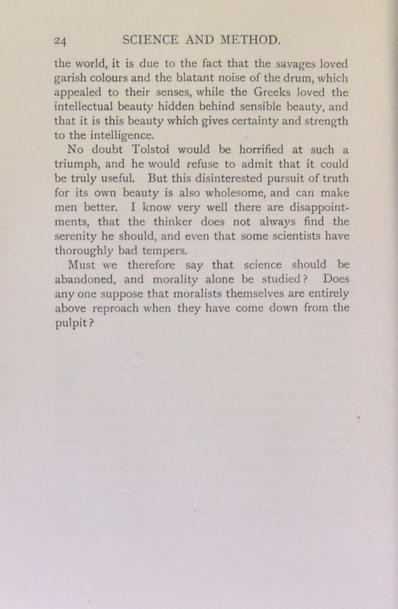 the world, it is due to the fact that the savages loved garish colours and the blatant noise of the drum, which appealed to their senses, while the Greeks loved the intellectual beauty hidden behind sensible beauty, and that it is this beauty which gives certainty and strength to the intelligence. No doubt Tolstoi would be horrified at such a triumph, and he would refuse to admit that it could be truly useful. But this disinterested pursuit of truth for its own beauty is also wholesome, and can make men better. I know very well there are disappoint- ments, that the thinker does not always find the serenity he should, and even that some scientists have thoroughly bad tempers. Must we therefore say that science should be abandoned, and morality alone be studied ? Does any one suppose that moralists themselves are entirely above reproach when they have come down from the pulpit ?