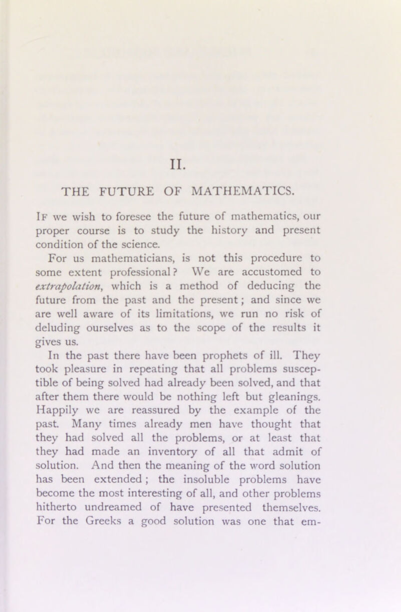 II. THE FUTURE OF MATHEMATICS. If we wish to foresee the future of mathematics, our proper course is to study the history and present condition of the science. For us mathematicians, is not this procedure to some extent professional ? We are accustomed to extrapolation, which is a method of deducing the future from the past and the present; and since we are well aware of its limitations, we run no risk of deluding ourselves as to the scope of the results it gives us. In the past there have been prophets of ill. They took pleasure in repeating that all problems suscep- tible of being solved had already been solved, and that after them there would be nothing left but gleanings. Happily wc are reassured by the example of the past. Many times already men have thought that they had solved all the problems, or at least that they had made an inventory of all that admit of solution. And then the meaning of the word solution has been extended; the insoluble problems have become the most interesting of all, and other problems hitherto undreamed of have presented themselves. For the Greeks a good solution was one that em-