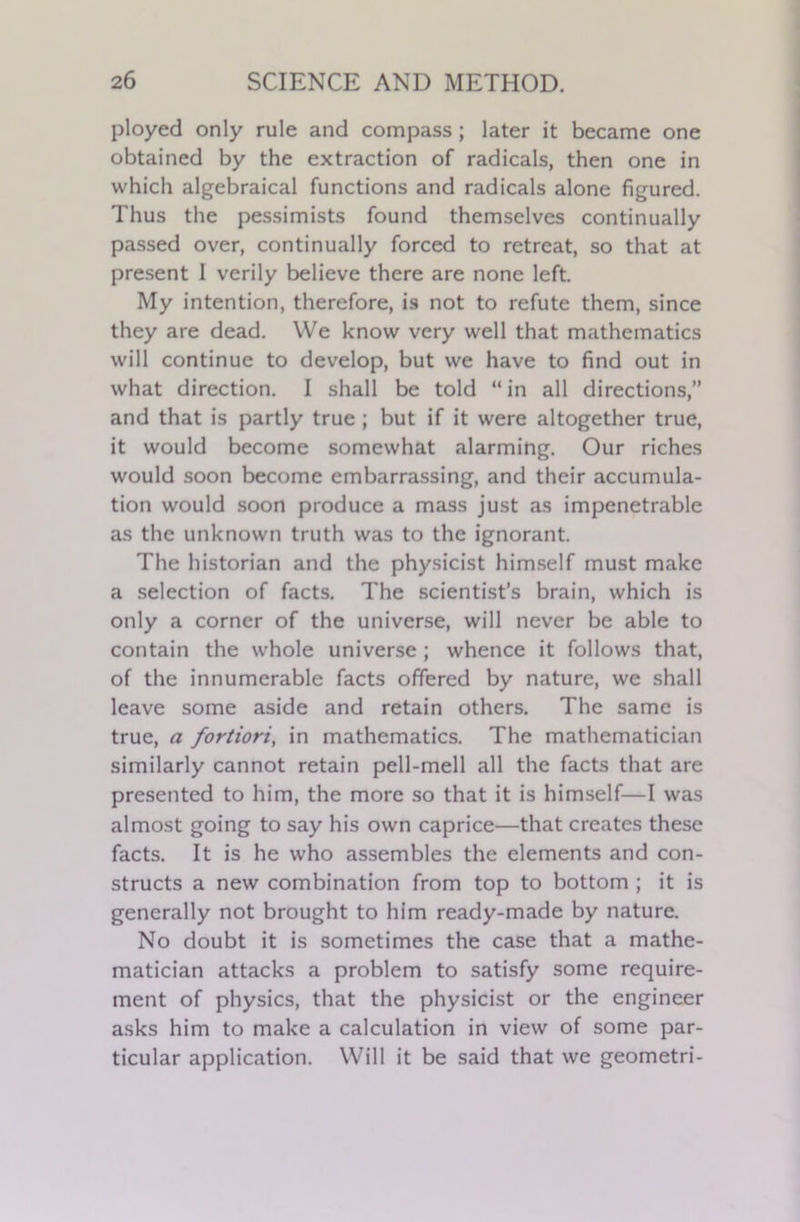 ployed only rule and compass; later it became one obtained by the extraction of radicals, then one in which algebraical functions and radicals alone figured. Thus the pessimists found themselves continually passed over, continually forced to retreat, so that at present I verily believe there are none left. My intention, therefore, is not to refute them, since they are dead. We know very well that mathematics will continue to develop, but we have to find out in what direction. I shall be told “in all directions,” and that is partly true ; but if it were altogether true, it would become somewhat alarming. Our riches would soon become embarrassing, and their accumula- tion would soon produce a mass just as impenetrable as the unknown truth was to the ignorant. The historian and the physicist himself must make a selection of facts. The scientist’s brain, which is only a corner of the universe, will never be able to contain the whole universe; whence it follows that, of the innumerable facts offered by nature, we shall leave some aside and retain others. The same is true, a fortiori, in mathematics. The mathematician similarly cannot retain pell-mell all the facts that are presented to him, the more so that it is himself—I was almost going to say his own caprice—that creates these facts. It is he who assembles the elements and con- structs a new combination from top to bottom ; it is generally not brought to him ready-made by nature. No doubt it is sometimes the case that a mathe- matician attacks a problem to satisfy some require- ment of physics, that the physicist or the engineer asks him to make a calculation in view of some par- ticular application. Will it be said that we geometri-