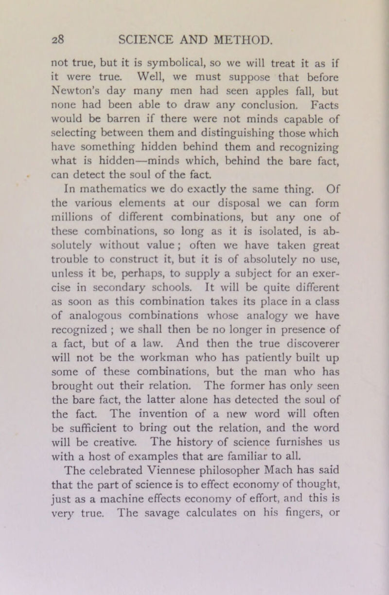 not true, but it is symbolical, so we will treat it as if it were true. Well, we must suppose that before Newton’s day many men had seen apples fall, but none had been able to draw any conclusion. Facts would be barren if there were not minds capable of selecting between them and distinguishing those which have something hidden behind them and recognizing what is hidden—minds which, behind the bare fact, can detect the soul of the fact. In mathematics we do exactly the same thing. Of the various elements at our disposal we can form millions of different combinations, but any one of these combinations, so long as it is isolated, is ab- solutely without value; often we have taken great trouble to construct it, but it is of absolutely no use, unless it be, perhaps, to supply a subject for an exer- cise in secondary schools. It will be quite different as soon as this combination takes its place in a class of analogous combinations whose analogy we have recognized ; we shall then be no longer in presence of a fact, but of a law. And then the true discoverer will not be the workman who has patiently built up some of these combinations, but the man who has brought out their relation. The former has only seen the bare fact, the latter alone has detected the soul of the fact. The invention of a new word will often be sufficient to bring out the relation, and the word will be creative. The history of science furnishes us with a host of examples that are familiar to all. The celebrated Viennese philosopher Mach has said that the part of science is to effect economy of thought, just as a machine effects economy of effort, and this is very true. The savage calculates on his fingers, or