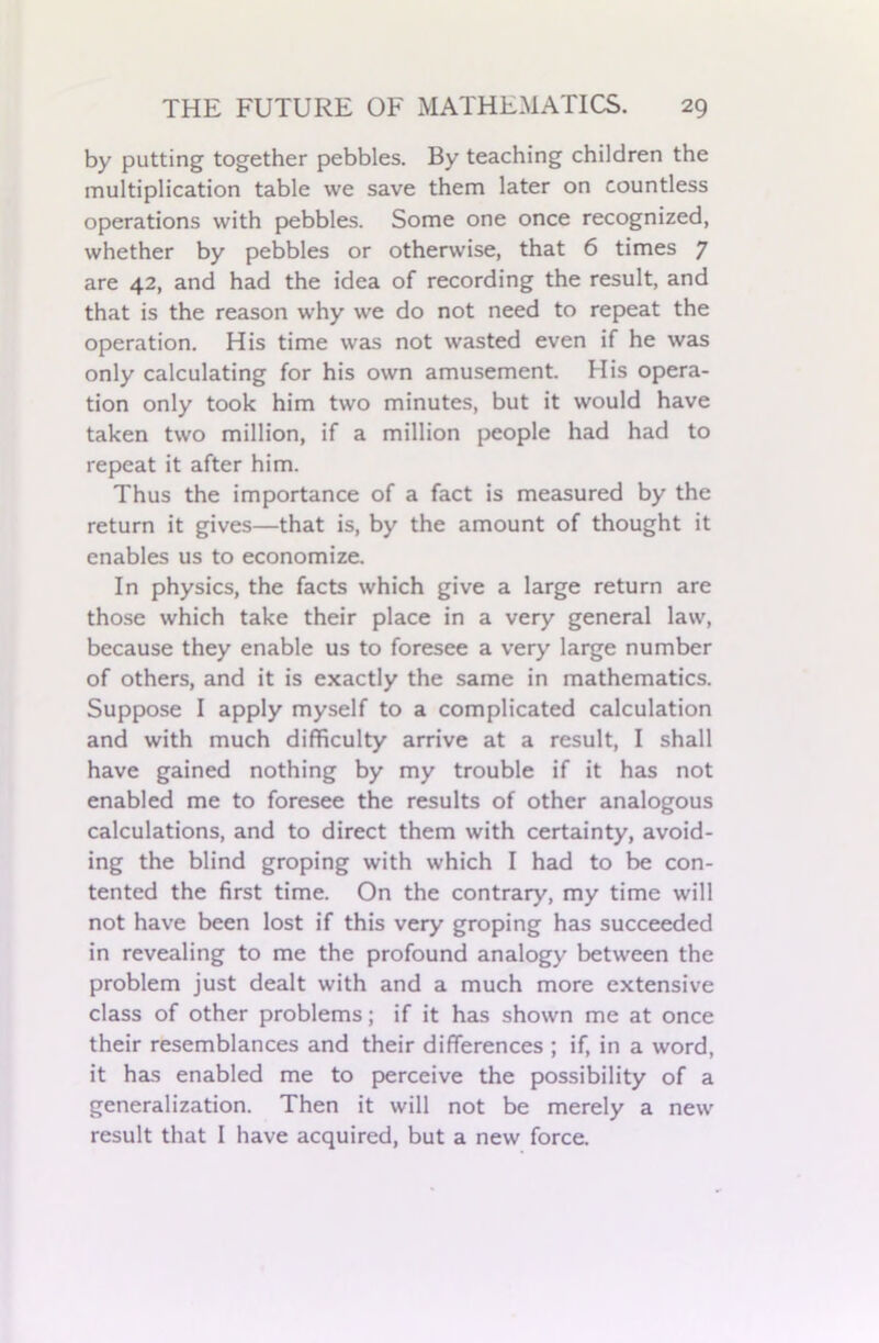 by putting together pebbles. By teaching children the multiplication table we save them later on countless operations with pebbles. Some one once recognized, whether by pebbles or otherwise, that 6 times 7 are 42, and had the idea of recording the result, and that is the reason why we do not need to repeat the operation. His time was not wasted even if he was only calculating for his own amusement. His opera- tion only took him two minutes, but it would have taken two million, if a million people had had to repeat it after him. Thus the importance of a fact is measured by the return it gives—that is, by the amount of thought it enables us to economize. In physics, the facts which give a large return are those which take their place in a very general law, because they enable us to foresee a very large number of others, and it is exactly the same in mathematics. Suppose I apply myself to a complicated calculation and with much difficulty arrive at a result, I shall have gained nothing by my trouble if it has not enabled me to foresee the results of other analogous calculations, and to direct them with certainty, avoid- ing the blind groping with which I had to be con- tented the first time. On the contrary, my time will not have been lost if this very groping has succeeded in revealing to me the profound analogy between the problem just dealt with and a much more extensive class of other problems; if it has shown me at once their resemblances and their differences ; if, in a word, it has enabled me to perceive the possibility of a generalization. Then it will not be merely a new result that I have acquired, but a new force.