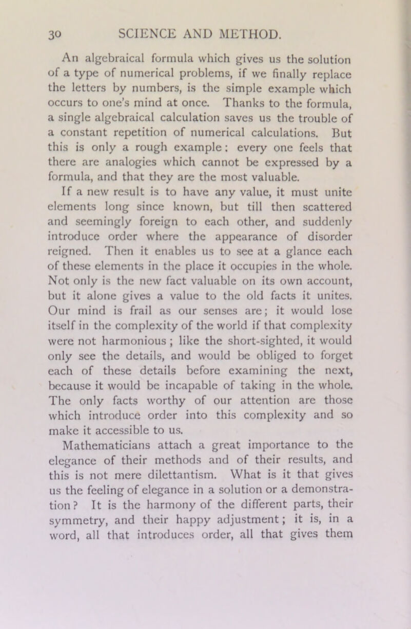 An algebraical formula which gives us the solution of a type of numerical problems, if we finally replace the letters by numbers, is the simple example which occurs to one’s mind at once. Thanks to the formula, a single algebraical calculation saves us the trouble of a constant repetition of numerical calculations. But this is only a rough example: every one feels that there are analogies which cannot be expressed by a formula, and that they are the most valuable. If a new result is to have any value, it must unite elements long since known, but till then scattered and seemingly foreign to each other, and suddenly introduce order where the appearance of disorder reigned. Then it enables us to see at a glance each of these elements in the place it occupies in the whole. Not only is the new fact valuable on its own account, but it alone gives a value to the old facts it unites. Our mind is frail as our senses are; it would lose itself in the complexity of the world if that complexity were not harmonious ; like the short-sighted, it would only see the details, and would be obliged to forget each of these details before examining the next, because it would be incapable of taking in the whole. The only facts worthy of our attention are those which introduce order into this complexity and so make it accessible to us. Mathematicians attach a great importance to the elegance of their methods and of their results, and this is not mere dilettantism. What is it that gives us the feeling of elegance in a solution or a demonstra- tion ? It is the harmony of the different parts, their symmetry, and their happy adjustment; it is, in a word, all that introduces order, all that gives them