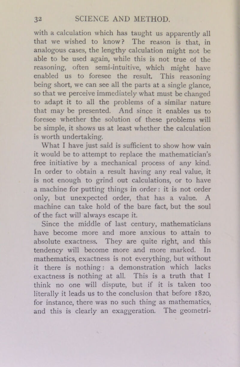 with a calculation which has taught us apparently all that we wished to know? The reason is that, in analogous cases, the lengthy calculation might not be able to be used again, while this is not true of the reasoning, often semi-intuitive, which might have enabled us to foresee the result. This reasoning being short, we can see all the parts at a single glance, so that we perceive immediately what must be changed to adapt it to all the problems of a similar nature that may be presented. And since it enables us to foresee whether the solution of these problems will be simple, it shows us at least whether the calculation is worth undertaking. What I have just said is sufficient to show how vain it would be to attempt to replace the mathematician’s free initiative by a mechanical process of any kind. In order to obtain a result having any real value, it is not enough to grind out calculations, or to have a machine for putting things in order: it is not order only, but unexpected order, that has a value. A machine can take hold of the bare fact, but the soul of the fact will always escape it. Since the middle of last century, mathematicians have become more and more anxious to attain to absolute exactness. They are quite right, and this tendency will become more and more marked. In mathematics, exactness is not everything, but without it there is nothing: a demonstration which lacks exactness is nothing at all. This is a truth that I think no one will dispute, but if it is taken too literally it leads us to the conclusion that before 1820, for instance, there was no such thing as mathematics, and this is clearly an exaggeration. The geometri-