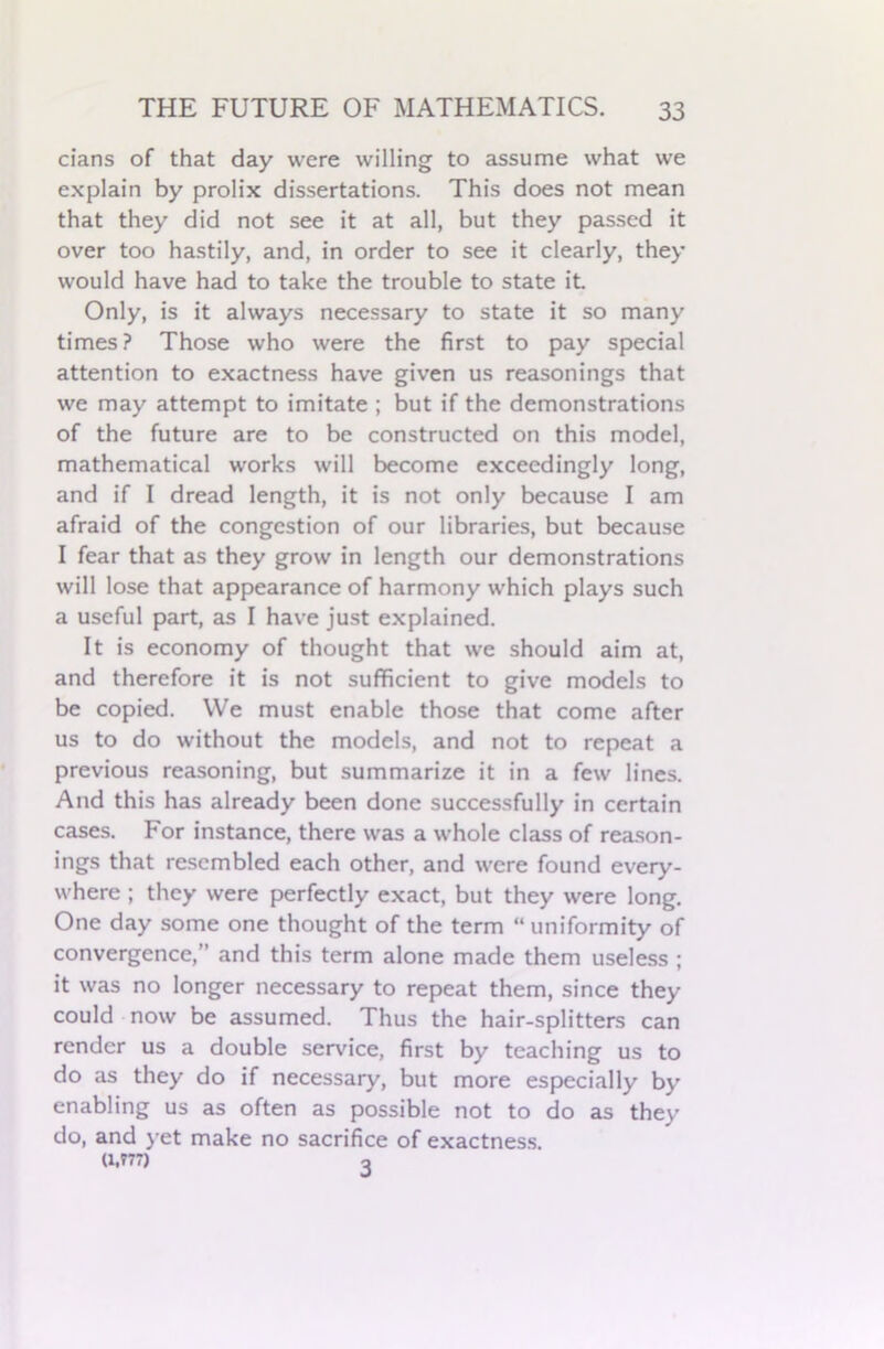 cians of that day were willing to assume what we explain by prolix dissertations. This does not mean that they did not see it at all, but they passed it over too hastily, and, in order to see it clearly, they would have had to take the trouble to state it Only, is it always necessary to state it so many times? Those who were the first to pay special attention to exactness have given us reasonings that we may attempt to imitate ; but if the demonstrations of the future are to be constructed on this model, mathematical works will become exceedingly long, and if I dread length, it is not only because I am afraid of the congestion of our libraries, but because I fear that as they grow in length our demonstrations will lose that appearance of harmony which plays such a useful part, as I have just explained. It is economy of thought that we should aim at, and therefore it is not sufficient to give models to be copied. We must enable those that come after us to do without the models, and not to repeat a previous reasoning, but summarize it in a few lines. And this has already been done successfully in certain cases. For instance, there was a whole class of reason- ings that resembled each other, and were found every- where ; they were perfectly exact, but they were long. One day some one thought of the term “uniformity of convergence,” and this term alone made them useless ; it was no longer necessary to repeat them, since they could now be assumed. Thus the hair-splitters can render us a double service, first by teaching us to do as they do if necessary, but more especially by enabling us as often as possible not to do as they do, and yet make no sacrifice of exactness. (1,777) o