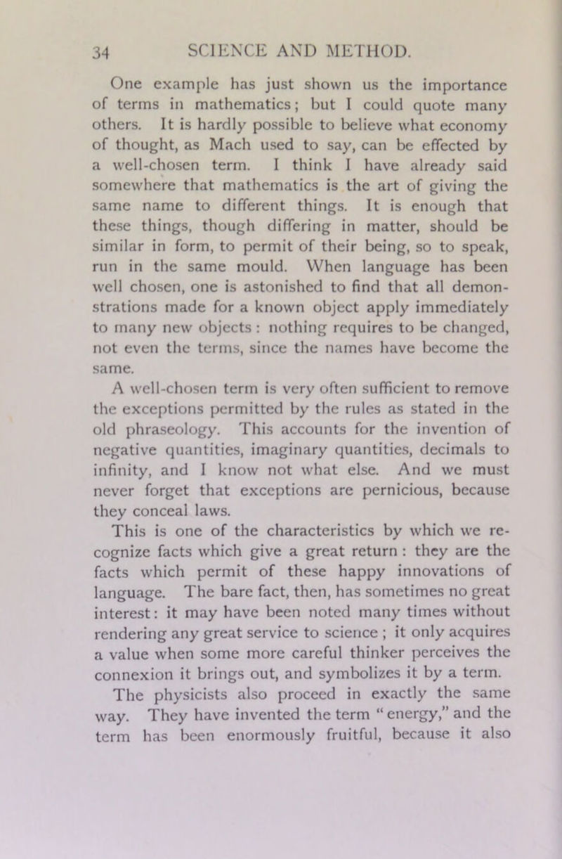 One example has just shown us the importance of terms in mathematics; but I could quote many others. It is hardly possible to believe what economy of thought, as Mach used to say, can be effected by a well-chosen term. I think I have already said somewhere that mathematics is the art of giving the same name to different things. It is enough that these things, though differing in matter, should be similar in form, to permit of their being, so to speak, run in the same mould. When language has been well chosen, one is astonished to find that all demon- strations made for a known object apply immediately to many new objects : nothing requires to be changed, not even the terms, since the names have become the same. A well-chosen term is very often sufficient to remove the exceptions permitted by the rules as stated in the old phraseology. This accounts for the invention of negative quantities, imaginary quantities, decimals to infinity, and I know not what else. And we must never forget that exceptions are pernicious, because they conceal laws. This is one of the characteristics by which we re- cognize facts which give a great return : they are the facts which permit of these happy innovations of language. The bare fact, then, has sometimes no great interest: it may have been noted many times without rendering any great service to science ; it only acquires a value when some more careful thinker perceives the connexion it brings out, and symbolizes it by a term. The physicists also proceed in exactly the same way. They have invented the term “energy,” and the term has been enormously fruitful, because it also